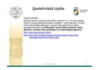 Ģeotehniskā izpēte
Projektu attīstība:
Atbilstoši Ministru kabineta 29.09.2004. rīkojumam nr. 713, apvienojoties
Vides ministrijas padotībā esošajām iestādēm – valsts aģentūrai “Latvijas
Hidrometeoroloģijas aģentūrai”, Latvijas Vides aģentūrai un Valsts
ģeoloģijas dienestam, ar 2005.gada 1.janvāri darbu uzsākusi valsts
aģentūra "Latvijas Vides, ģeoloģijas un meteoroloģijas aģentūra".
http://mapx.map.vgd.gov.lv/geo3/
http://www.meteo.lv/lapas/geologija/valsts-geologijas-fonds/valstsgeologijas-fonds?id=1215&nid=498

Dr.sc.ing. K.Bondars

40

 