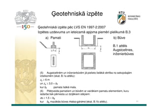 Ģeotehniskā izpēte
Ģeotehniskā izpēte pēc LVS EN 1997-2:2007
Izpētes uzdevuma un ieteicamā apjoma piemēri pielikumā B.3
a) Pamati

b) Būve
B.1 attēls
Augstceltnes,
inženierbūves

(5) Augstceltnēm un inženierbūvēm jā pielieto lielākā vērtība no sekojošajām
izteiksmēm (skat. B.1a attēlu):
za ≥ 6 m
un za ≥ 3,0 × bF
kur bF
pamata īsākā mala.
(6) Plātņveida pamatiem un būvēm ar vairākiem pamatu elementiem, kuru
iedarbe tiek pārnesta uz dziļākiem slāņiem:
za ≥ 1,5 × bB
Dr.sc.ing. K.Bondars
kur bB mazākās būves malas garums (skat. B.1b attēlu).

41

 