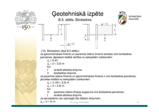 Ģeotehniskā izpēte
B.5. attēls. Būvbedres

(10) Būvbedres (skat B.5 attēlu):
Ja pjezometriskais līmenis un pazemes ūdens līmenis atrodas zem būvbedres
pamatnes, jāpieņem lielākā vērtība no sekojošām izteiksmēm:
za ≥ 0,4h
za ≥ (t + 2,0) m
kur
t
ieraktā atbalsta dziļums;
h
būvbedres dziļums.
Ja pazemes ūdens līmenis un pjezometriskais līmenis ir virs būvbedres pamatnes,
jāizvēlas lielākā no sekojošām izteiksmēm:
za ≥ (1,0H + 2,0) m
za ≥ (t + 2,0) m
kur
H
pazemes ūdens līmeņa augstums virs būvbedres pamatnes;
t
ieraktā atbalsta dziļums.
Ja sprostslānis nav sasniegts līdz šādam dziļumam:
za ≥ (t + 5) m
Dr.sc.ing. K.Bondars
42

 