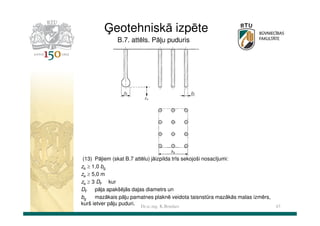 Ģeotehniskā izpēte
B.7. attēls. Pāļu puduris

(13) Pāļiem (skat B.7 attēlu) jāizpilda trīs sekojoši nosacījumi:
za ≥ 1,0 bg
za ≥ 5,0 m
za ≥ 3 DF kur
DF pāļa apakšējās daļas diametrs un
mazākais pāļu pamatnes plaknē veidota taisnstūra mazākās malas izmērs,
bg
kurš ietver pāļu puduri. Dr.sc.ing. K.Bondars
43

 