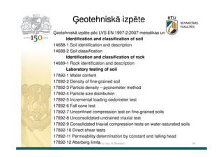 Ģeotehniskā izpēte
Ģeotehniskā izpēte pēc LVS EN 1997-2:2007 metodikas un
Identification and classification of soil
14688-1 Soil identification and description
14688-2 Soil classification
Identification and classification of rock
14689-1 Rock identification and description
Laboratory testing of soil
17892-1 Water content
17892-2 Density of fine-grained soil
17892-3 Particle density – pycnometer method
17892-4 Particle size distribution
17892-5 Incremental loading oedometer test
17892-6 Fall cone test
17892-7 Unconfined compression test on fine-grained soils
17892-8 Unconsolidated undrained triaxial test
17892-9 Consolidated triaxial compression tests on water-saturated soils
17892-10 Direct shear tests
17892-11 Permeability determination by constant and falling head
17892-12 Atterberg limits
Dr.sc.ing. K.Bondars

44

 