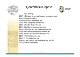 Ģeotehniskā izpēte
Field testing
22476-1 Electrical cone and piezocone penetration tests
22476-2 Dynamic probing
22476-3 Standard penetration test
22476-4 Me´nard pressuremeter test
22476-5 Flexible dilatometer test
22476-6 Self-boring pressuremeter test
22476-7 Borehole jack test Under development
22476-8 Full displacement pressuremeter test
22476-9 Field vane test Under development
22476-10 Weight sounding test
22476-11 Flat dilatometer test
22476-12 Mechanical cone penetration test (CPTM)
22476-13 Plate loading test

Dr.sc.ing. K.Bondars

45

 