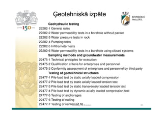 Ģeotehniskā izpēte
Geohydraulic testing
22282-1 General rules
22282-2 Water permeability tests in a borehole without packer
22282-3 Water pressure tests in rock
22282-4 Pumping tests
22282-5 Infiltrometer tests
22282-6 Water permeability tests in a borehole using closed systems
Sampling methods and groundwater measurements
22475-1 Technical principles for execution
22475-2 Qualification criteria for enterprises and personnel
22475-3 Conformity assessment of enterprises and personnel by third party
Testing of geotechnical structures
22477-1 Pile load test by static axially loaded compression
22477-2 Pile load test by static axially loaded tension test
22477-3 Pile load test by static transversely loaded tension test
22477-4 Pile load test by dynamic axially loaded compression test
24777-5 Testing of anchorages
22477-6 Testing of nailing
22477-7 Testing of reinforced fill
Dr.sc.ing. K.Bondars
46

 