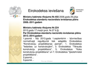 Eirokodekss ieviešana
Ministru kabineta rīkojums Nr.455 2008.gada 29.jūlija
Eirokodeksa standartu nacionālais ieviešanas plāns
2008.-2011.gadam
Ministru kabineta rīkojums Nr.224
2012.gada 17.maijā (prot. Nr.27 6.§)
Par Eirokodeksa standartu nacionālo ieviešanas plānu
2013.-2014.gadam
1.posmā - līdz 2013.gada 1.septembrim - būvniecības
normatīvajā regulējumā tiek adaptēts Eirokodekss
"Konstrukciju projektēšanas pamati", 1. Eirokodekss
"Iedarbes uz konstrukcijām", 3. Eirokodekss "Tērauda
konstrukciju projektēšana", 5. Eirokodekss "Koka
konstrukciju projektēšana" un 7. Eirokodekss "Ģeotehniskā
projektēšana".
2.posmā…
3.posmā…
Dr.sc.ing. K.Bondars
5

 