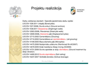Projektu realizācija

Darbu veikšanas standarti / Speciālo ģeotehnisko darbu izpilde:
LVS EN 1536:2011 Urbpāļi (Bored piles)
LVS EN 1537:2008L Grunts enkuri (Ground anchors)
LVS EN 1538:2011 Starpsienas (Diaphragm walls)
LVS EN 12063:2008L Rievsienas (Sheet pile walls)
LVS EN 12699:2008L Dzenamie pāļi (Displacement piles)
LVS EN 12715:2002 Cementēšana (Grouting)
LVS EN 12716:2002 Cementēšana ar iesmidzināšanu (Jet grouting)
LVS EN 14199:2005 Maza diametra pāļi (Micropiles)
LVS EN 14475:2006 Nostiprināts uzbērums (Reinforced fill+AC2007)
LVS EN 14679:2005 Dziļā maisīšana (Deep mixing+AC2006)
LVS EN 14731:2006 Grunts apstrāde ar dziļu vibrināšanu (Ground treatment by
deep vibration)
LVS EN 14490:2010 Grunts stiprināšana (Soil nailing)
LVS EN 15237:2007 Vertikālā drenāža (Vertical drainage)
Dr.sc.ing. K.Bondars

50

 