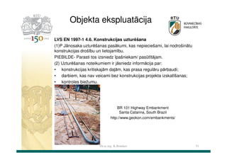 Objekta ekspluatācija
LVS EN 1997-1 4.6. Konstrukcijas uzturēšana
(1)P Jānosaka uzturēšanas pasākumi, kas nepieciešami, lai nodrošinātu
konstrukcijas drošību un lietojamību.
PIEBILDE- Parasti tos izsniedz īpašniekam/ pasūtītājam.
(2) Uzturēšanas noteikumiem ir jāsniedz informācija par:
• konstrukcijas kritiskajām daļām, kas prasa regulāru pārbaudi;
• darbiem, kas nav veicami bez konstrukcijas projekta izskatīšanas;
• kontroles biežumu.

BR 101 Highway Embankment
Santa Catarina, South Brazil
http://www.geokon.com/embankments/

Dr.sc.ing. K.Bondars

51

 