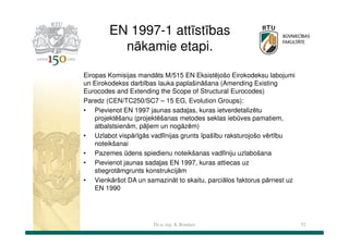 EN 1997-1 attīstības
nākamie etapi.
Eiropas Komisijas mandāts M/515 EN Eksistējošo Eirokodeksu labojumi
un Eirokodekss darbības lauka paplašināšana (Amending Existing
Eurocodes and Extending the Scope of Structural Eurocodes)
Paredz (CEN/TC250/SC7 – 15 EG, Evolution Groups):
• Pievienot EN 1997 jaunas sadaļas, kuras ietverdetalizētu
projektēšanu (projektēšanas metodes seklas iebūves pamatiem,
atbalstsienām, pāļiem un nogāzēm)
• Uzlabot vispārīgās vadlīnijas grunts īpašību raksturojošo vērtību
noteikšanai
• Pazemes ūdens spiedienu noteikšanas vadlīniju uzlabošana
• Pievienot jaunas sadaļas EN 1997, kuras attiecas uz
stiegrotāmgrunts konstrukcijām
• Vienkāršot DA un samazināt to skaitu, parciālos faktorus pārnest uz
EN 1990

Dr.sc.ing. K.Bondars

52

 