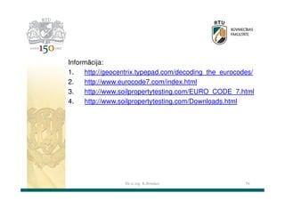 Informācija:
1.
http://geocentrix.typepad.com/decoding_the_eurocodes/
2.
http://www.eurocode7.com/index.html
3.
http://www.soilpropertytesting.com/EURO_CODE_7.html
4.
http://www.soilpropertytesting.com/Downloads.html

Dr.sc.ing. K.Bondars

54

 