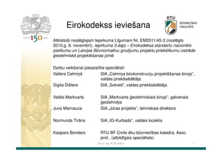 Eirokodekss ieviešana
Atbilstoši noslēgtajam Iepirkuma Līgumam Nr. EM2011/45-3 (noslēgts
2010.g. 8. novembrī), iepirkuma 3.daļa – Eirokodeksa standartu nacionālo
pielikumu un Latvijas Būvnormatīvu grozījumu projektu priekšlikumu izstrāde
ģeotehniskā projektēšanas jomā
Darbu veikšanai piesaistītie speciālisti:
Valters Celmiņš
SIA „Celmiņa būvkonstruciju projektēšanas birojs”,
valdes priekšsēdētājs
Sigita Dišlere
SIA „Solved”, valdes priekšsēdētāja
Valdis Markvarts
Juris Marnauza

SIA „Markvarta ģeotehniskais birojs”, galvenais
ģeotehniķis
SIA „Jūras projekts”, tehniskais direktors

Normunds Tirāns

SIA „IG-Kurbads”, valdes loceklis

Kaspars Bondars

RTU BF Civilo ēku būvniecības katedra, Asoc.
prof., (atbildīgais speciālists)
Dr.sc.ing. K.Bondars

7

 