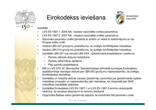 Eirokodekss ieviešana
Izstrādāti
•
LVS EN 1997-1: 2005 NA, nosakot nacionālās izvēles parametrus
•
LVS EN 1997-2: 2007 NA , nosakot nacionālās izvēles parametrus
•
Nacionālo parametru izvēle pamatota ar analīzi un veikts to salīdzinājums ar citu
Eiropas valstu izvēli.
•
Veidots LBN 207 grozījumu priekšlikums, lai izslēgtu konfliktējošas metodikas.
•
Veidots LBN 214 grozījumu priekšlikums, lai izslēgtu konfliktējošas metodikas.
•
Izstrādāti LBN 207 (vai vienotā LBN XXX «Ģeotehniskā projektēšana») pielikumi:
– Pamatu iebūves dziļuma noteikšana
– Pamatu deformāciju aprēķins
– Pāļu pamatu projektēšana
•
EM un LVS STK 30 „Būvniecība” Standartizācijas tehniskās komitejas Eirokodeksu
apakškomitejai iesniegta vēstule par LBN 005 grozījumu nepieciešamību, lai izslēgtu
konfliktējošas metodikas.
•
Izstrādāta un nosūtīta vēstule Latvijas Ģeotehniķu savienībai par ģeotehniskās izpētes
metodikas izmaiņām un nepieciešamību pēc metodikas, kā interpretēt pēc SNiP
metodikas izstrādātās atskaites.
•
Izstrādāta Eirokodekss LVS EN 1997-1 un LVS EN 1997-2 terminu skaidrojošā
vārdnīca, lai nerastos pārpratumi šo terminu lietošanā
•
Organizēta Baltijas valstu ģeotehniķi sapulce, lai koordinētu NA parametru izvēli.
Dr.sc.ing. K.Bondars

8

 