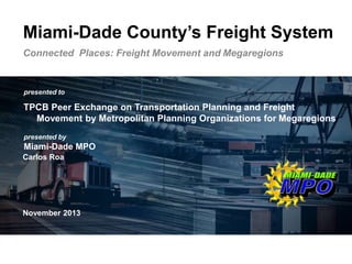 Transportation leadership you can trust.
presented to
presented by
Miami-Dade MPO
Miami-Dade County’s Freight System
Connected Places: Freight Movement and Megaregions
TPCB Peer Exchange on Transportation Planning and Freight
Movement by Metropolitan Planning Organizations for Megaregions
November 2013
Carlos Roa
 