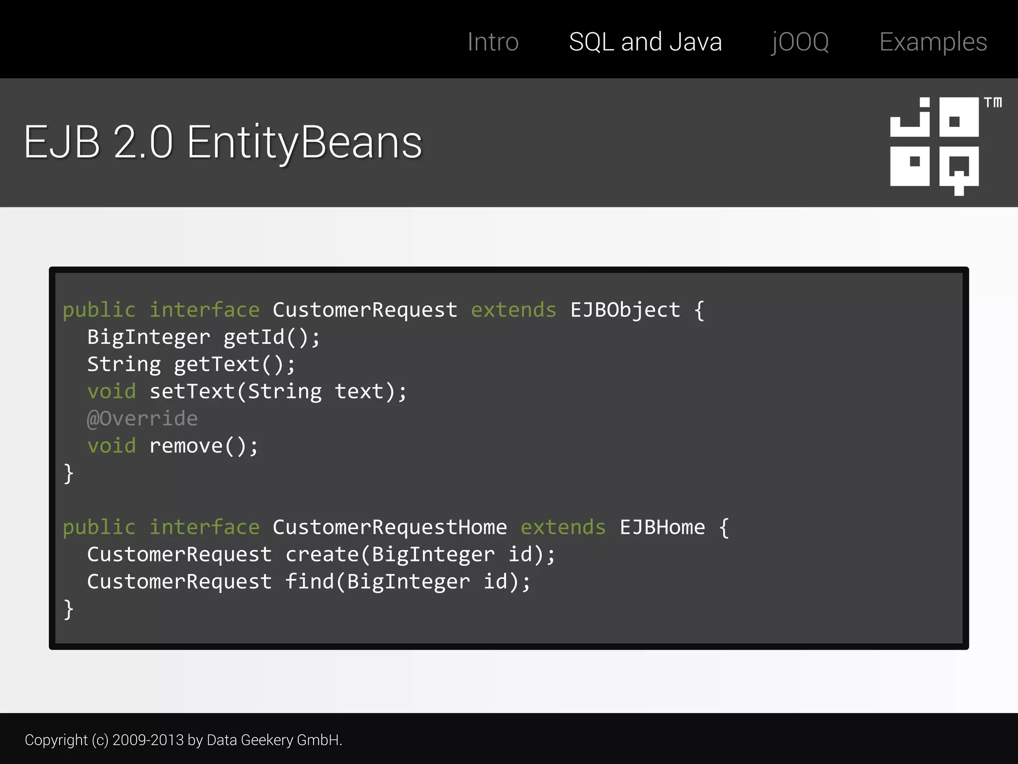 Intro

SQL and Java

EJB 2.0 EntityBeans

public interface CustomerRequest extends EJBObject {
BigInteger getId();
String getText();
void setText(String text);
@Override
void remove();
}
public interface CustomerRequestHome extends EJBHome {
CustomerRequest create(BigInteger id);
CustomerRequest find(BigInteger id);
}

Copyright (c) 2009-2013 by Data Geekery GmbH.

jOOQ

Examples

 