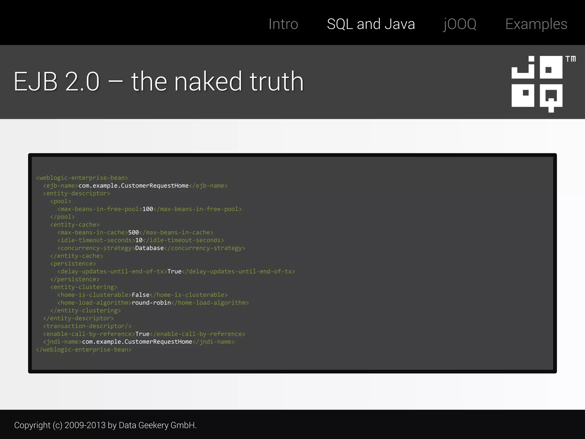 Intro

EJB 2.0 – the naked truth

<weblogic-enterprise-bean>
<ejb-name>com.example.CustomerRequestHome</ejb-name>
<entity-descriptor>
<pool>
<max-beans-in-free-pool>100</max-beans-in-free-pool>
</pool>
<entity-cache>
<max-beans-in-cache>500</max-beans-in-cache>
<idle-timeout-seconds>10</idle-timeout-seconds>
<concurrency-strategy>Database</concurrency-strategy>
</entity-cache>
<persistence>
<delay-updates-until-end-of-tx>True</delay-updates-until-end-of-tx>
</persistence>
<entity-clustering>
<home-is-clusterable>False</home-is-clusterable>
<home-load-algorithm>round-robin</home-load-algorithm>
</entity-clustering>
</entity-descriptor>
<transaction-descriptor/>
<enable-call-by-reference>True</enable-call-by-reference>
<jndi-name>com.example.CustomerRequestHome</jndi-name>
</weblogic-enterprise-bean>

Copyright (c) 2009-2013 by Data Geekery GmbH.

SQL and Java

jOOQ

Examples

 