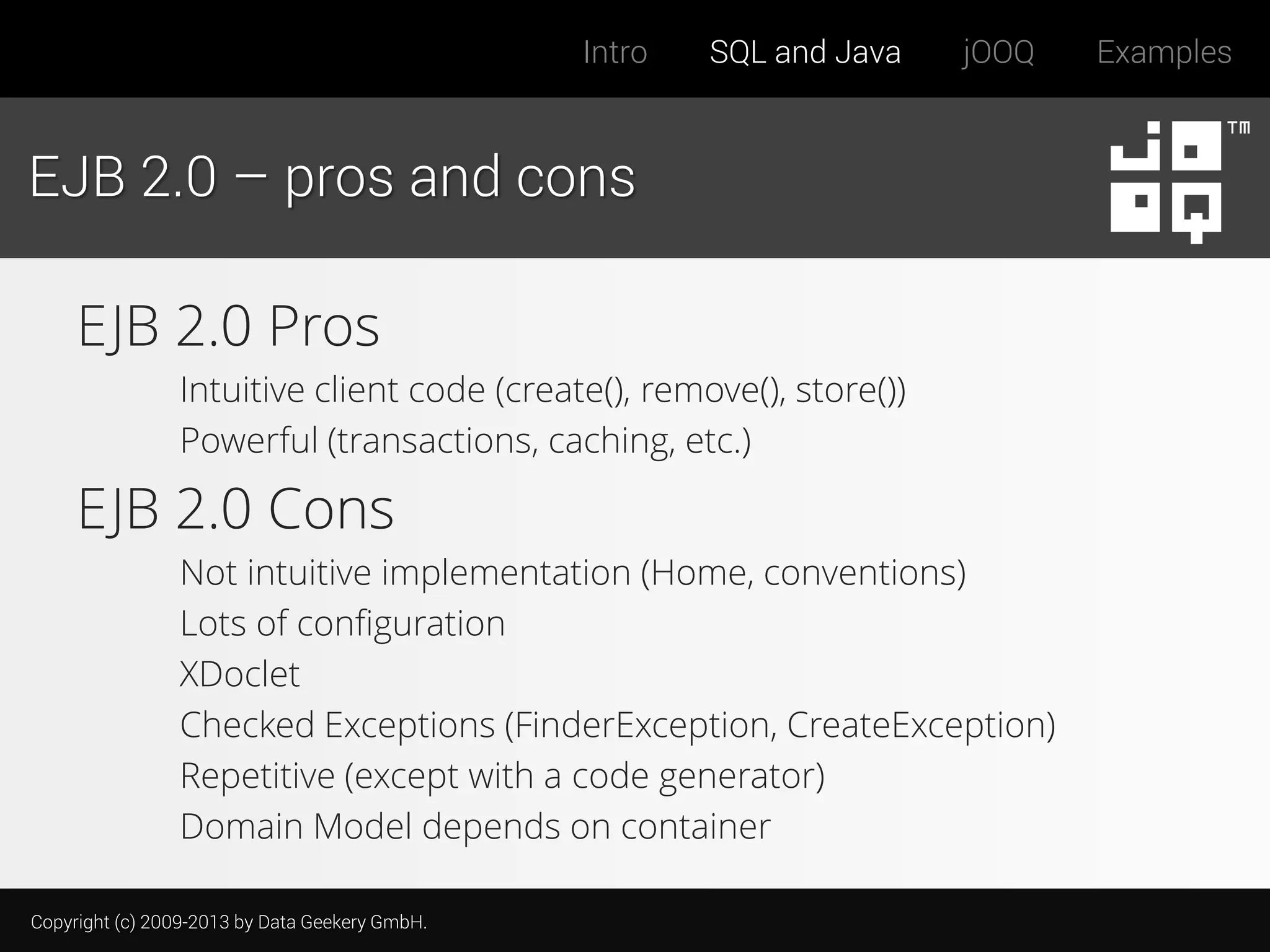 Intro

SQL and Java

jOOQ

EJB 2.0 – pros and cons

EJB 2.0 Pros
Intuitive client code (create(), remove(), store())
Powerful (transactions, caching, etc.)

EJB 2.0 Cons
Not intuitive implementation (Home, conventions)
Lots of configuration
XDoclet
Checked Exceptions (FinderException, CreateException)
Repetitive (except with a code generator)
Domain Model depends on container
Copyright (c) 2009-2013 by Data Geekery GmbH.

Examples

 
