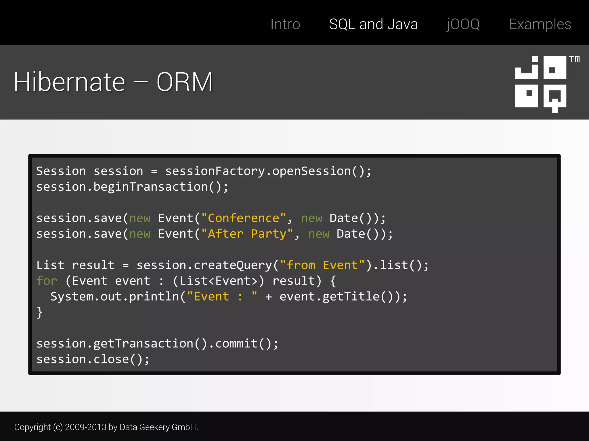 Intro

SQL and Java

Hibernate – ORM

Session session = sessionFactory.openSession();
session.beginTransaction();
session.save(new Event("Conference", new Date());
session.save(new Event("After Party", new Date());
List result = session.createQuery("from Event").list();
for (Event event : (List<Event>) result) {
System.out.println("Event : " + event.getTitle());
}
session.getTransaction().commit();
session.close();

Copyright (c) 2009-2013 by Data Geekery GmbH.

jOOQ

Examples

 