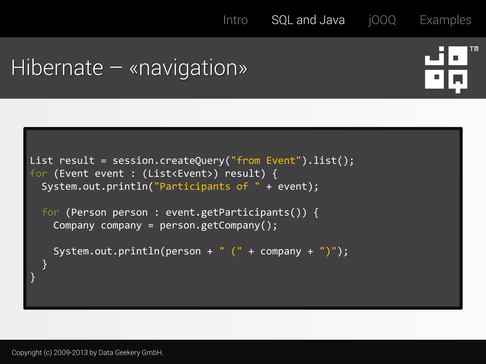 Intro

SQL and Java

Hibernate – «navigation»

List result = session.createQuery("from Event").list();
for (Event event : (List<Event>) result) {
System.out.println("Participants of " + event);
for (Person person : event.getParticipants()) {
Company company = person.getCompany();
System.out.println(person + " (" + company + ")");

}
}

Copyright (c) 2009-2013 by Data Geekery GmbH.

jOOQ

Examples

 