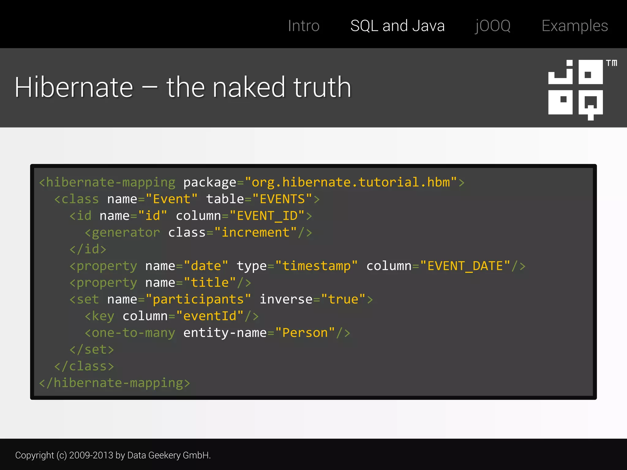 Intro

SQL and Java

jOOQ

Hibernate – the naked truth

<hibernate-mapping package="org.hibernate.tutorial.hbm">
<class name="Event" table="EVENTS">
<id name="id" column="EVENT_ID">
<generator class="increment"/>
</id>
<property name="date" type="timestamp" column="EVENT_DATE"/>
<property name="title"/>
<set name="participants" inverse="true">
<key column="eventId"/>
<one-to-many entity-name="Person"/>
</set>
</class>
</hibernate-mapping>

Copyright (c) 2009-2013 by Data Geekery GmbH.

Examples

 