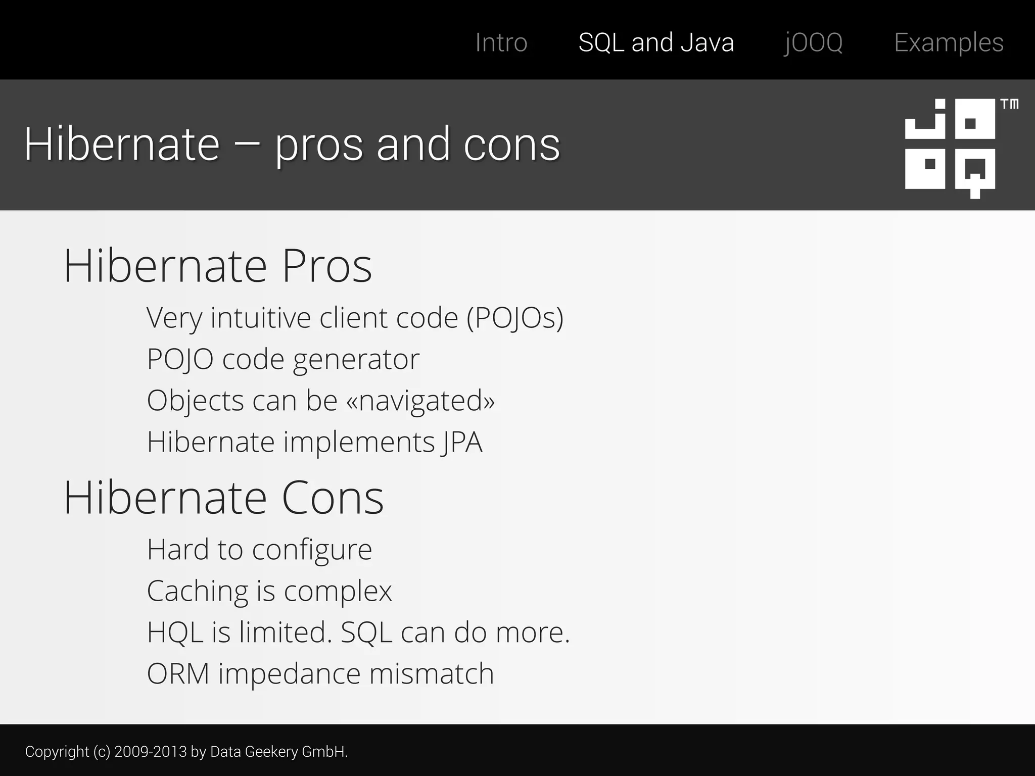 Intro

Hibernate – pros and cons

Hibernate Pros
Very intuitive client code (POJOs)
POJO code generator
Objects can be «navigated»
Hibernate implements JPA

Hibernate Cons
Hard to configure
Caching is complex
HQL is limited. SQL can do more.
ORM impedance mismatch
Copyright (c) 2009-2013 by Data Geekery GmbH.

SQL and Java

jOOQ

Examples

 
