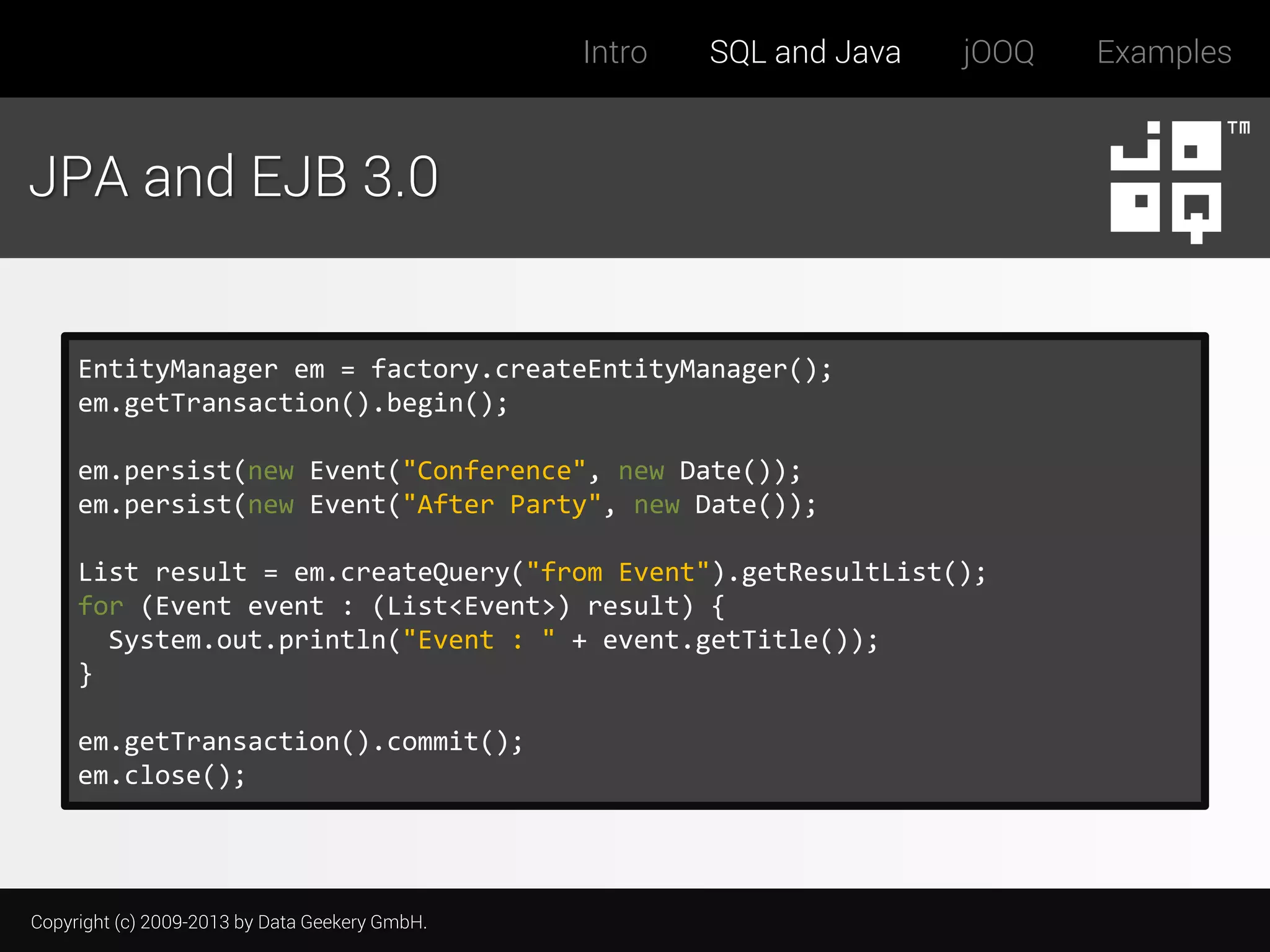 Intro

SQL and Java

jOOQ

JPA and EJB 3.0

EntityManager em = factory.createEntityManager();
em.getTransaction().begin();
em.persist(new Event("Conference", new Date());
em.persist(new Event("After Party", new Date());
List result = em.createQuery("from Event").getResultList();
for (Event event : (List<Event>) result) {
System.out.println("Event : " + event.getTitle());
}
em.getTransaction().commit();
em.close();

Copyright (c) 2009-2013 by Data Geekery GmbH.

Examples

 