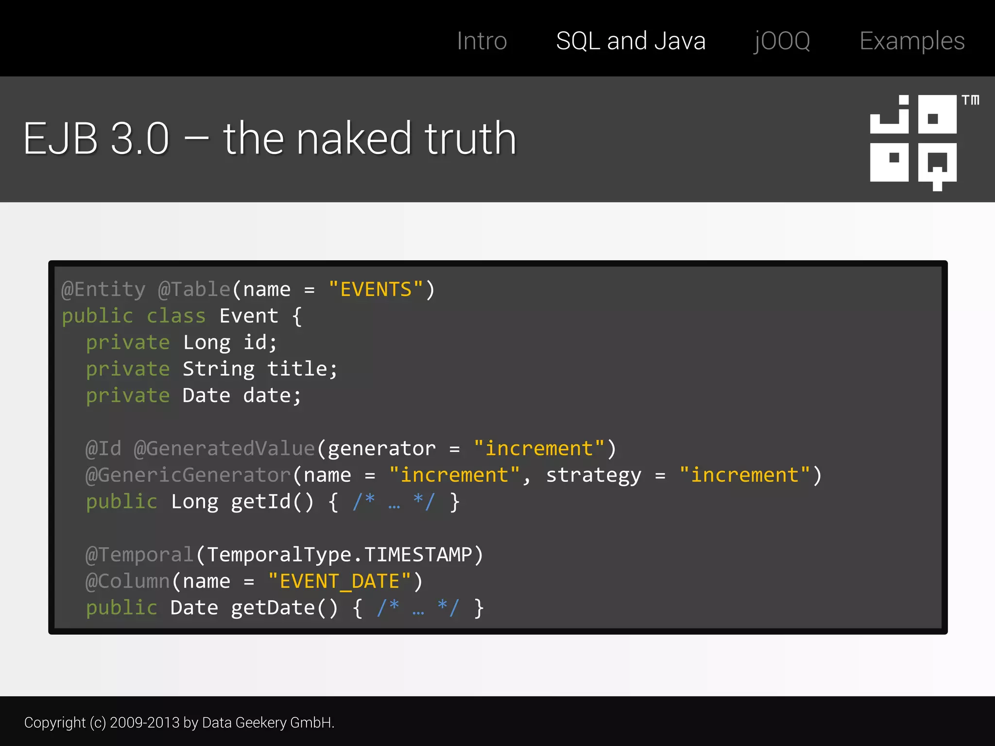 Intro

SQL and Java

jOOQ

EJB 3.0 – the naked truth

@Entity @Table(name = "EVENTS")
public class Event {
private Long id;
private String title;
private Date date;
@Id @GeneratedValue(generator = "increment")
@GenericGenerator(name = "increment", strategy = "increment")
public Long getId() { /* … */ }
@Temporal(TemporalType.TIMESTAMP)
@Column(name = "EVENT_DATE")
public Date getDate() { /* … */ }

Copyright (c) 2009-2013 by Data Geekery GmbH.

Examples

 