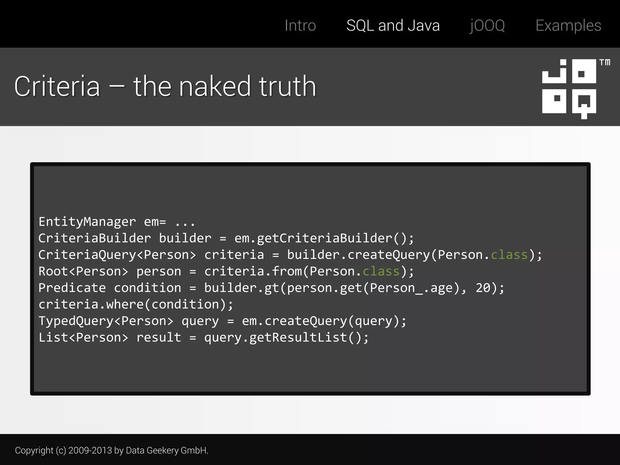 Intro

SQL and Java

jOOQ

Examples

Criteria – the naked truth

EntityManager em= ...
CriteriaBuilder builder = em.getCriteriaBuilder();
CriteriaQuery<Person> criteria = builder.createQuery(Person.class);
Root<Person> person = criteria.from(Person.class);
Predicate condition = builder.gt(person.get(Person_.age), 20);
criteria.where(condition);
TypedQuery<Person> query = em.createQuery(query);
List<Person> result = query.getResultList();

Copyright (c) 2009-2013 by Data Geekery GmbH.

 