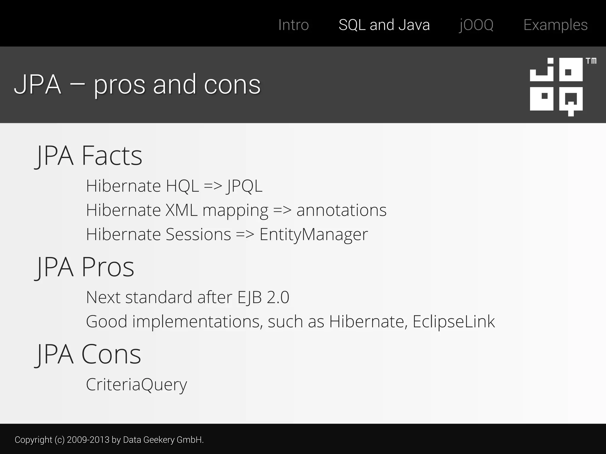 Intro

SQL and Java

jOOQ

JPA – pros and cons

JPA Facts
Hibernate HQL => JPQL
Hibernate XML mapping => annotations
Hibernate Sessions => EntityManager

JPA Pros
Next standard after EJB 2.0
Good implementations, such as Hibernate, EclipseLink

JPA Cons
CriteriaQuery
Copyright (c) 2009-2013 by Data Geekery GmbH.

Examples

 