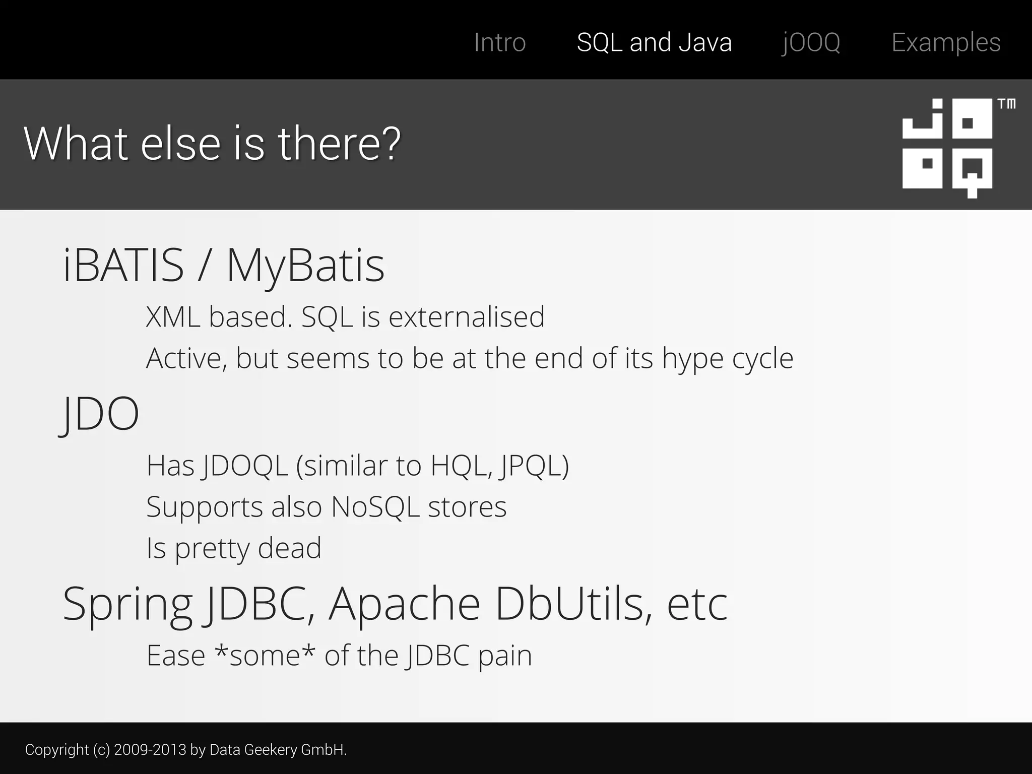 Intro

SQL and Java

jOOQ

What else is there?

iBATIS / MyBatis
XML based. SQL is externalised
Active, but seems to be at the end of its hype cycle

JDO
Has JDOQL (similar to HQL, JPQL)
Supports also NoSQL stores
Is pretty dead

Spring JDBC, Apache DbUtils, etc
Ease *some* of the JDBC pain
Copyright (c) 2009-2013 by Data Geekery GmbH.

Examples

 
