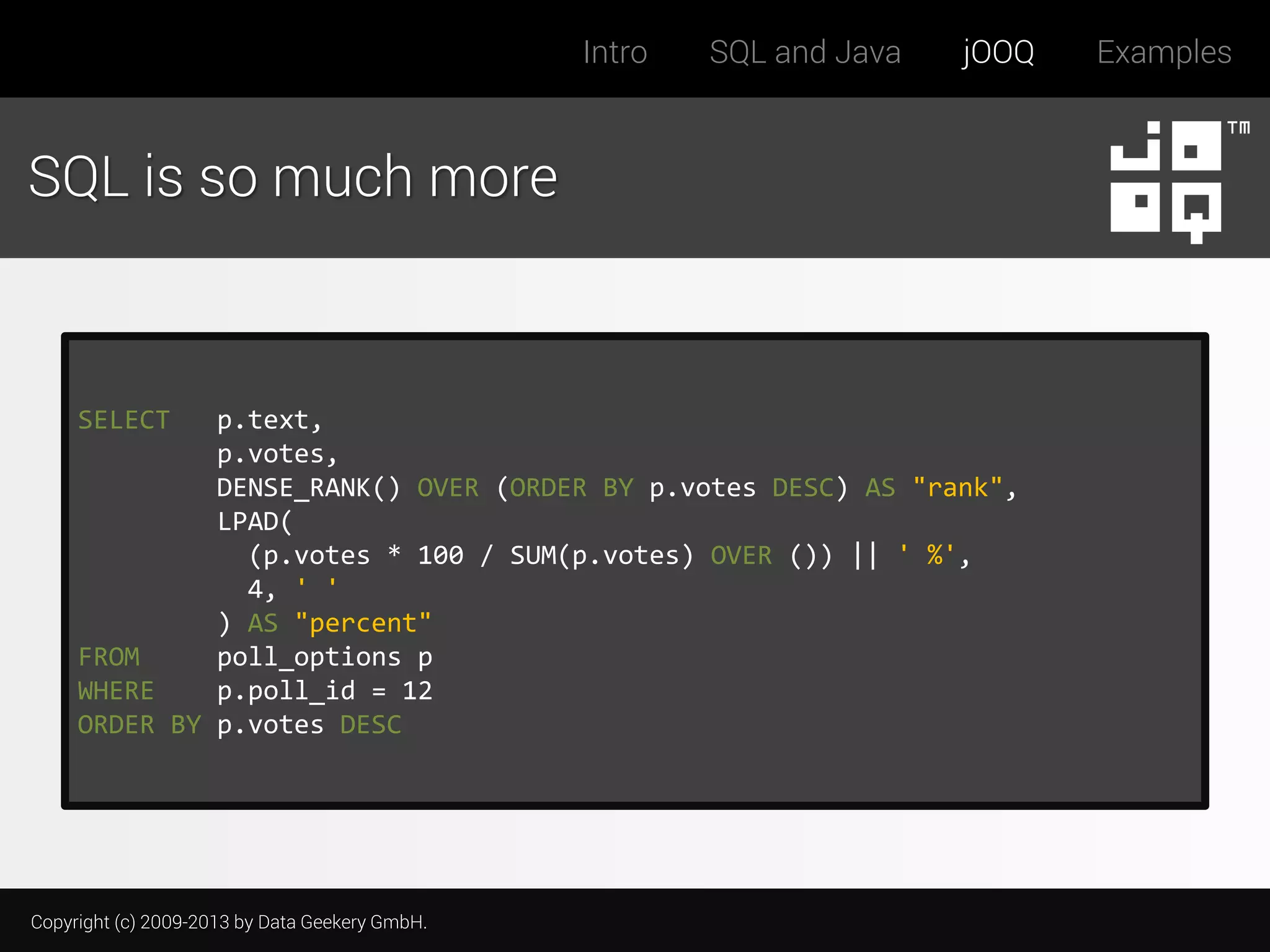 Intro

SQL and Java

jOOQ

SQL is so much more

SELECT

p.text,
p.votes,
DENSE_RANK() OVER (ORDER BY p.votes DESC) AS "rank",
LPAD(
(p.votes * 100 / SUM(p.votes) OVER ()) || ' %',
4, ' '
) AS "percent"
FROM
poll_options p
WHERE
p.poll_id = 12
ORDER BY p.votes DESC

Copyright (c) 2009-2013 by Data Geekery GmbH.

Examples

 