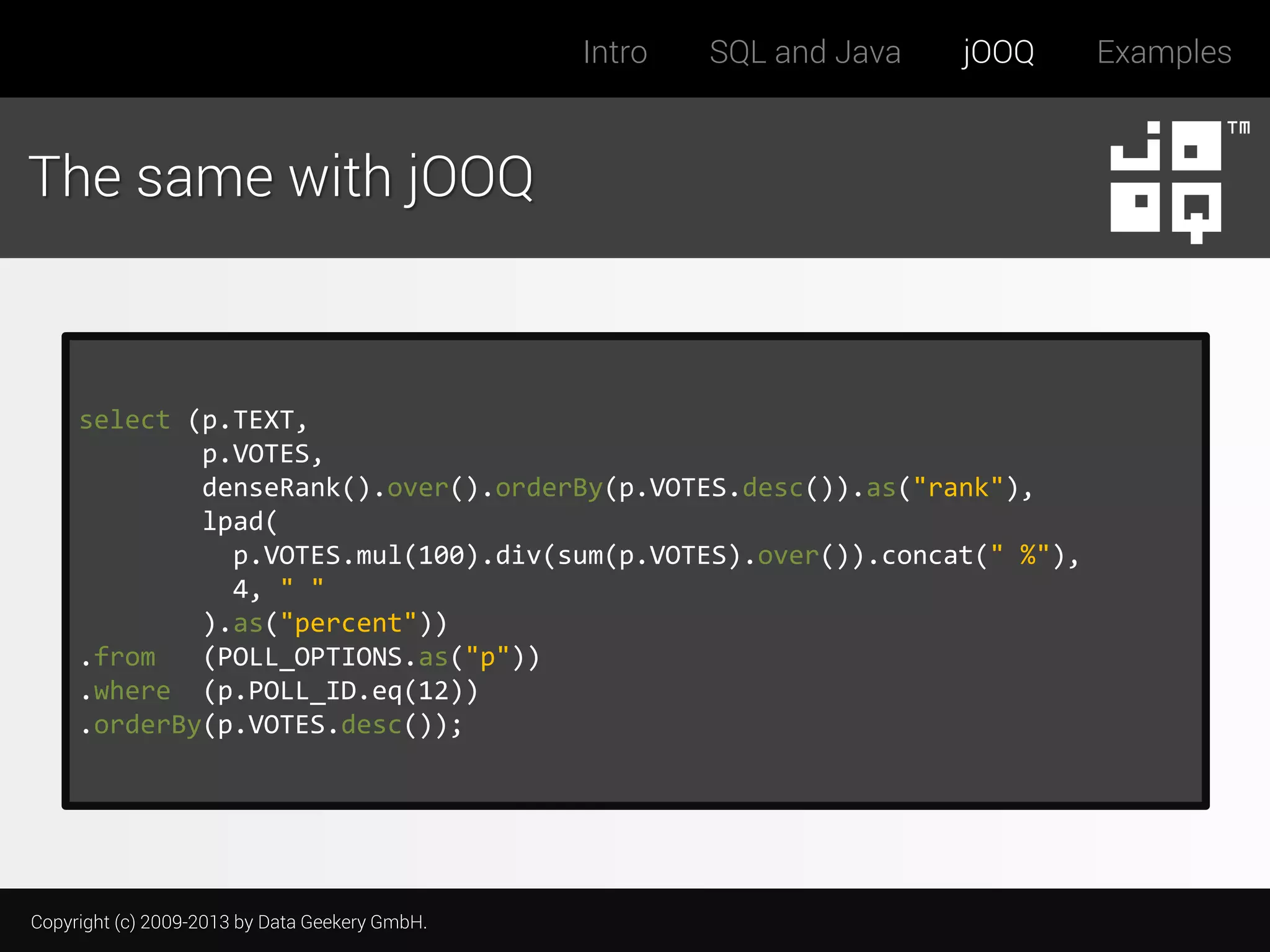 Intro

SQL and Java

jOOQ

The same with jOOQ

select (p.TEXT,
p.VOTES,
denseRank().over().orderBy(p.VOTES.desc()).as("rank"),
lpad(
p.VOTES.mul(100).div(sum(p.VOTES).over()).concat(" %"),
4, " "
).as("percent"))
.from
(POLL_OPTIONS.as("p"))
.where (p.POLL_ID.eq(12))
.orderBy(p.VOTES.desc());

Copyright (c) 2009-2013 by Data Geekery GmbH.

Examples

 