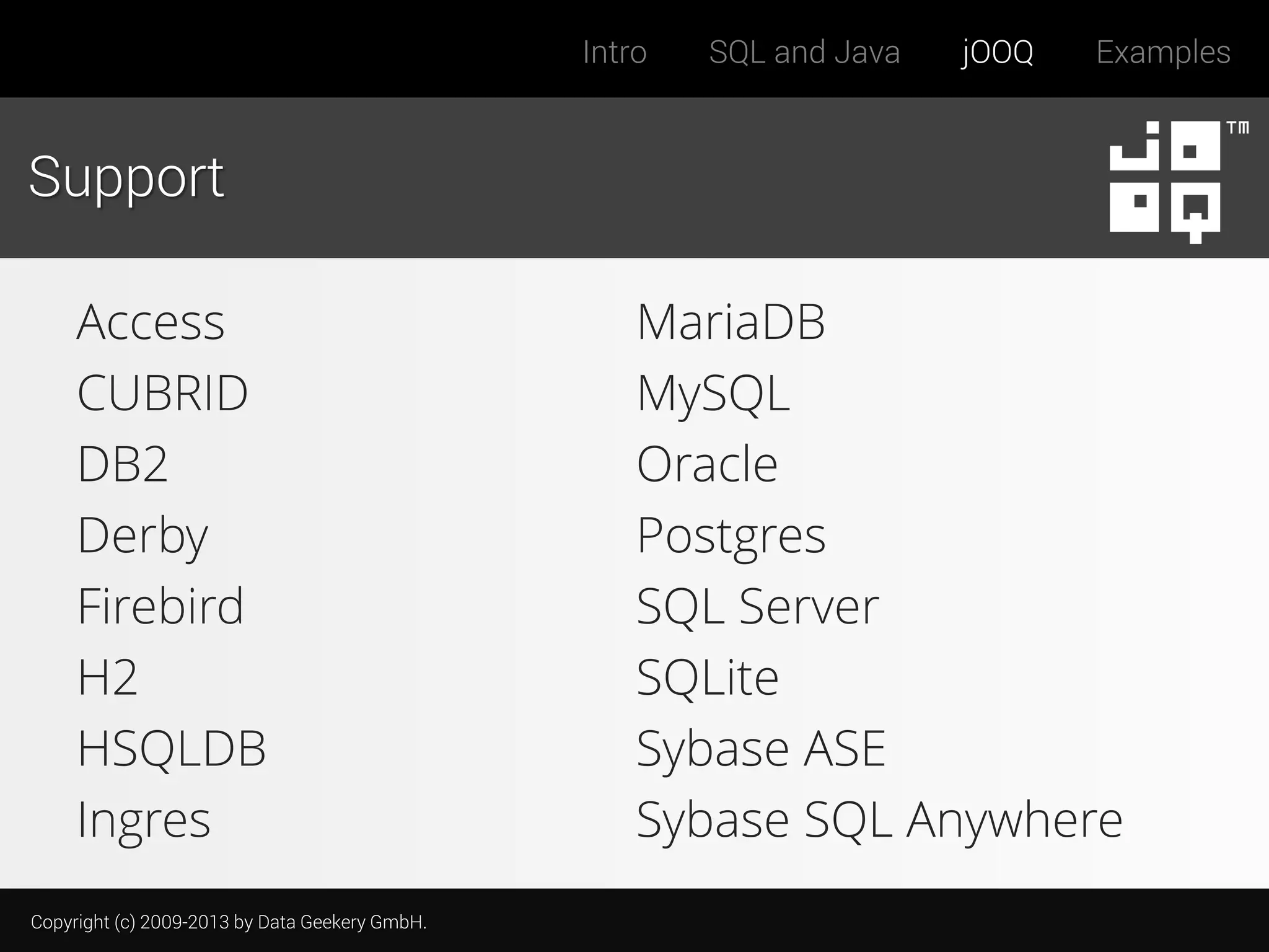 Intro

SQL and Java

jOOQ

Examples

Support
Access
CUBRID
DB2
Derby
Firebird
H2
HSQLDB
Ingres
Copyright (c) 2009-2013 by Data Geekery GmbH.

MariaDB
MySQL
Oracle
Postgres
SQL Server
SQLite
Sybase ASE
Sybase SQL Anywhere

 