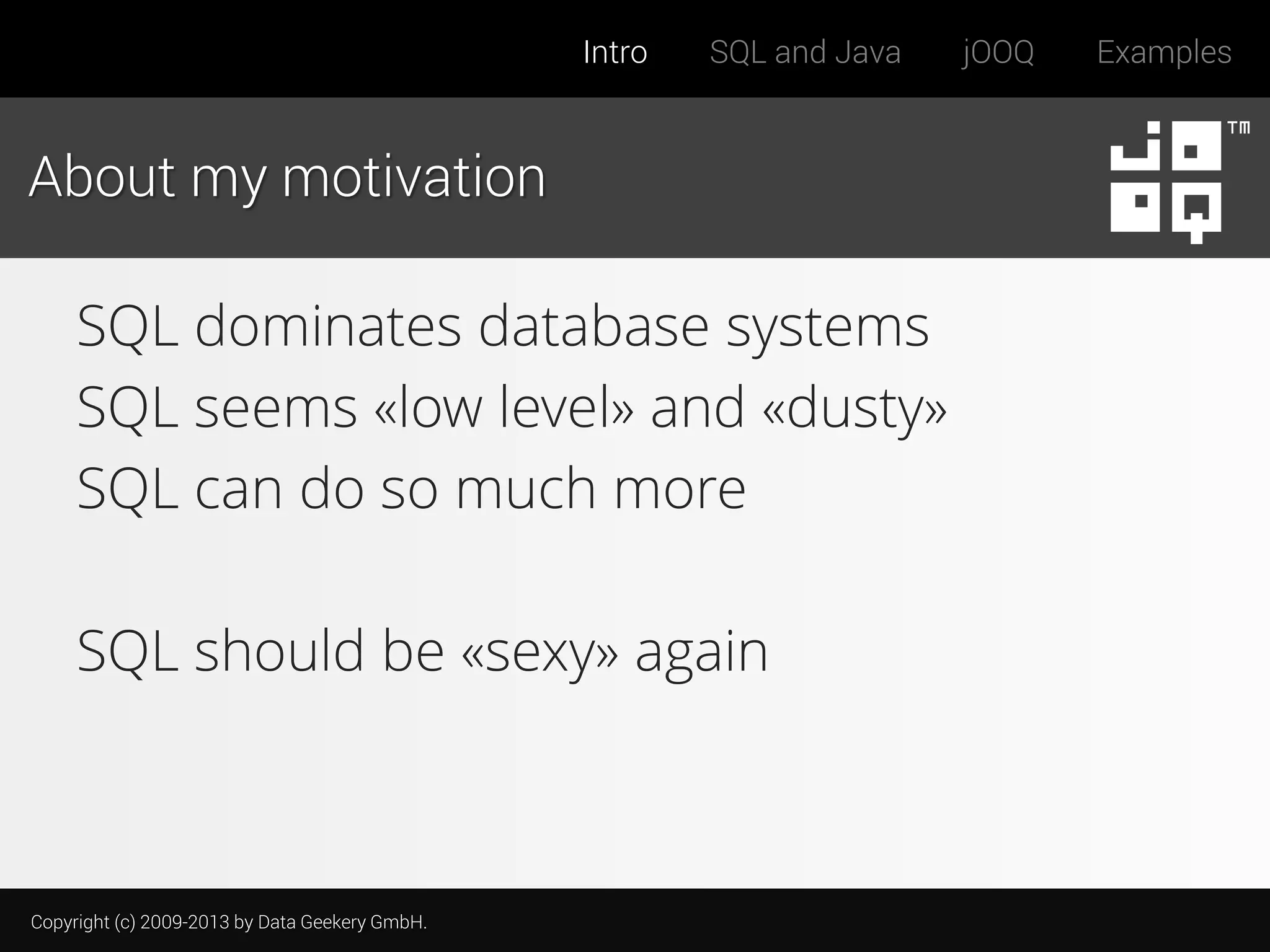 Intro

SQL and Java

About my motivation

SQL dominates database systems
SQL seems «low level» and «dusty»
SQL can do so much more
SQL should be «sexy» again

Copyright (c) 2009-2013 by Data Geekery GmbH.

jOOQ

Examples

 