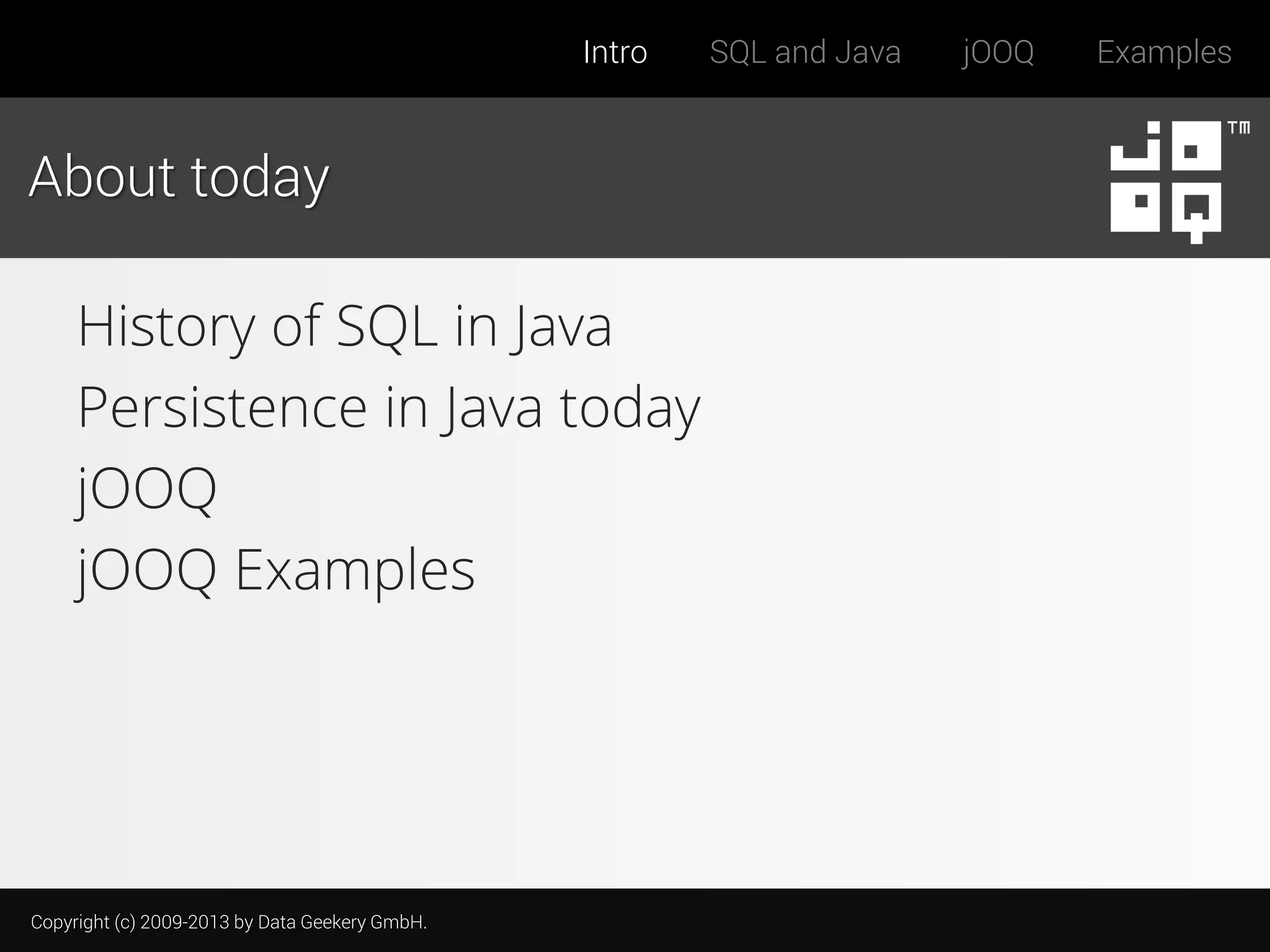Intro

About today

History of SQL in Java
Persistence in Java today
jOOQ
jOOQ Examples

Copyright (c) 2009-2013 by Data Geekery GmbH.

SQL and Java

jOOQ

Examples

 