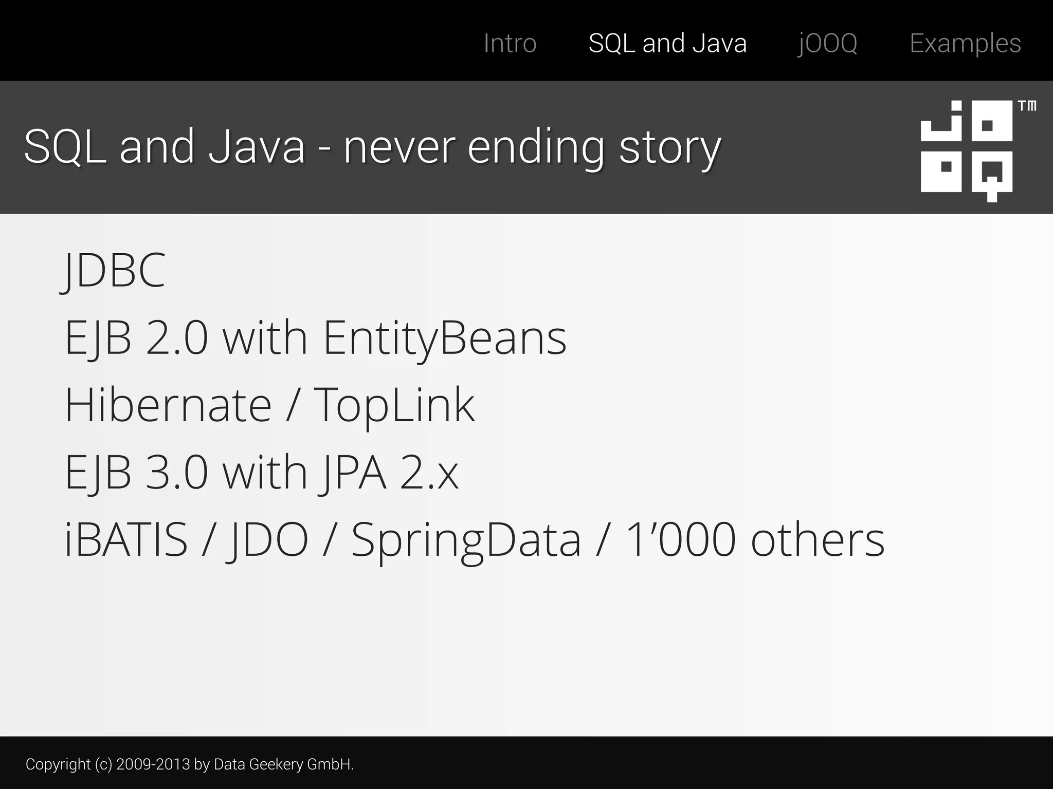 Intro

SQL and Java

jOOQ

SQL and Java - never ending story

JDBC
EJB 2.0 with EntityBeans
Hibernate / TopLink
EJB 3.0 with JPA 2.x
iBATIS / JDO / SpringData / 1’000 others

Copyright (c) 2009-2013 by Data Geekery GmbH.

Examples

 