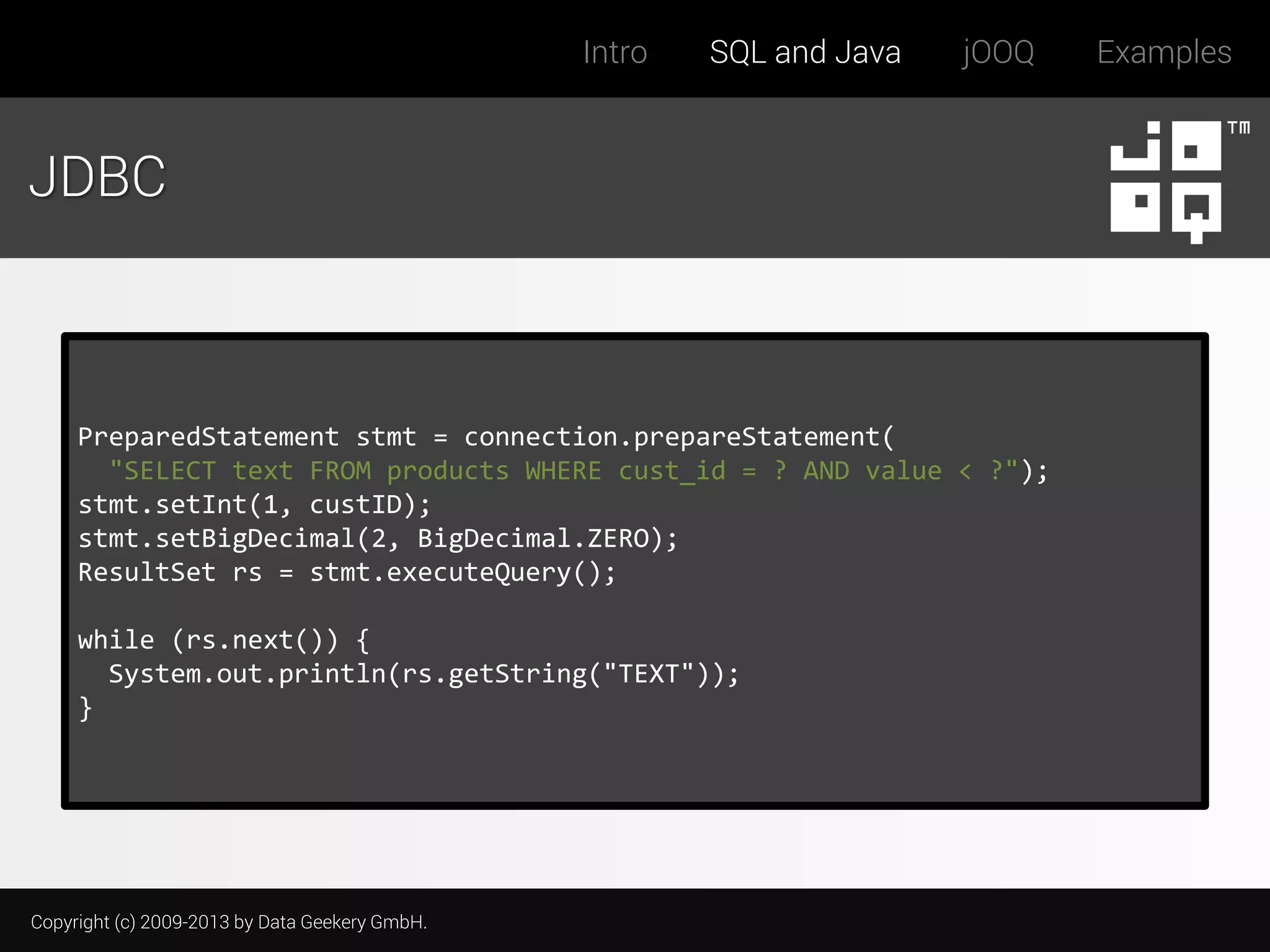 Intro

SQL and Java

jOOQ

JDBC

PreparedStatement stmt = connection.prepareStatement(
"SELECT text FROM products WHERE cust_id = ? AND value < ?");
stmt.setInt(1, custID);
stmt.setBigDecimal(2, BigDecimal.ZERO);
ResultSet rs = stmt.executeQuery();
while (rs.next()) {
System.out.println(rs.getString("TEXT"));
}

Copyright (c) 2009-2013 by Data Geekery GmbH.

Examples

 