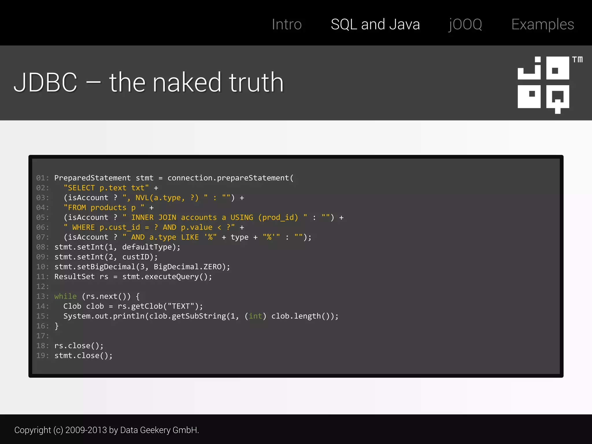 Intro

SQL and Java

JDBC – the naked truth

01:
02:
03:
04:
05:
06:
07:
08:
09:
10:
11:
12:
13:
14:
15:
16:
17:
18:
19:

PreparedStatement stmt = connection.prepareStatement(
"SELECT p.text txt" +
(isAccount ? ", NVL(a.type, ?) " : "") +
"FROM products p " +
(isAccount ? " INNER JOIN accounts a USING (prod_id) " : "") +
" WHERE p.cust_id = ? AND p.value < ?" +
(isAccount ? " AND a.type LIKE '%" + type + "%'" : "");
stmt.setInt(1, defaultType);
stmt.setInt(2, custID);
stmt.setBigDecimal(3, BigDecimal.ZERO);
ResultSet rs = stmt.executeQuery();
while (rs.next()) {
Clob clob = rs.getClob("TEXT");
System.out.println(clob.getSubString(1, (int) clob.length());
}
rs.close();
stmt.close();

Copyright (c) 2009-2013 by Data Geekery GmbH.

jOOQ

Examples

 