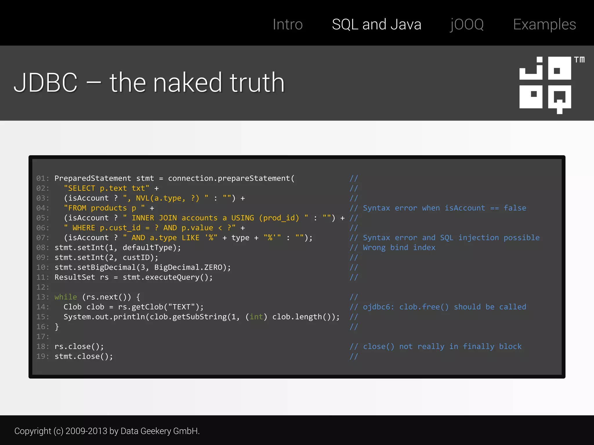 Intro

SQL and Java

jOOQ

Examples

JDBC – the naked truth

01:
02:
03:
04:
05:
06:
07:
08:
09:
10:
11:
12:
13:
14:
15:
16:
17:
18:
19:

PreparedStatement stmt = connection.prepareStatement(
//
"SELECT p.text txt" +
//
(isAccount ? ", NVL(a.type, ?) " : "") +
//
"FROM products p " +
// Syntax error when isAccount == false
(isAccount ? " INNER JOIN accounts a USING (prod_id) " : "") + //
" WHERE p.cust_id = ? AND p.value < ?" +
//
(isAccount ? " AND a.type LIKE '%" + type + "%'" : "");
// Syntax error and SQL injection possible
stmt.setInt(1, defaultType);
// Wrong bind index
stmt.setInt(2, custID);
//
stmt.setBigDecimal(3, BigDecimal.ZERO);
//
ResultSet rs = stmt.executeQuery();
//
while (rs.next()) {
Clob clob = rs.getClob("TEXT");
System.out.println(clob.getSubString(1, (int) clob.length());
}

//
// ojdbc6: clob.free() should be called
//
//

rs.close();
stmt.close();

// close() not really in finally block
//

Copyright (c) 2009-2013 by Data Geekery GmbH.

 