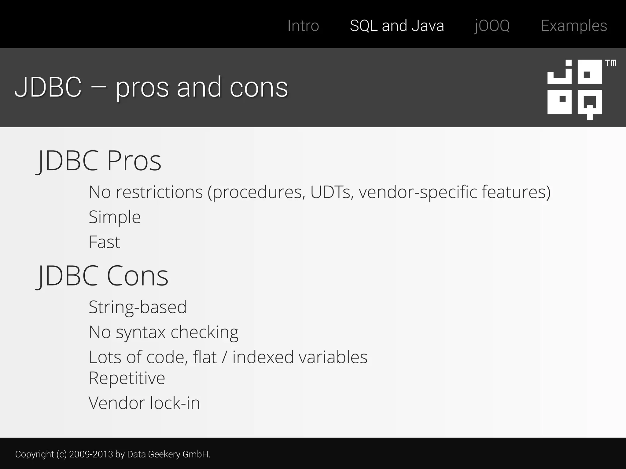 Intro

SQL and Java

jOOQ

Examples

JDBC – pros and cons

JDBC Pros
No restrictions (procedures, UDTs, vendor-specific features)
Simple
Fast

JDBC Cons
String-based
No syntax checking
Lots of code, flat / indexed variables
Repetitive
Vendor lock-in
Copyright (c) 2009-2013 by Data Geekery GmbH.

 