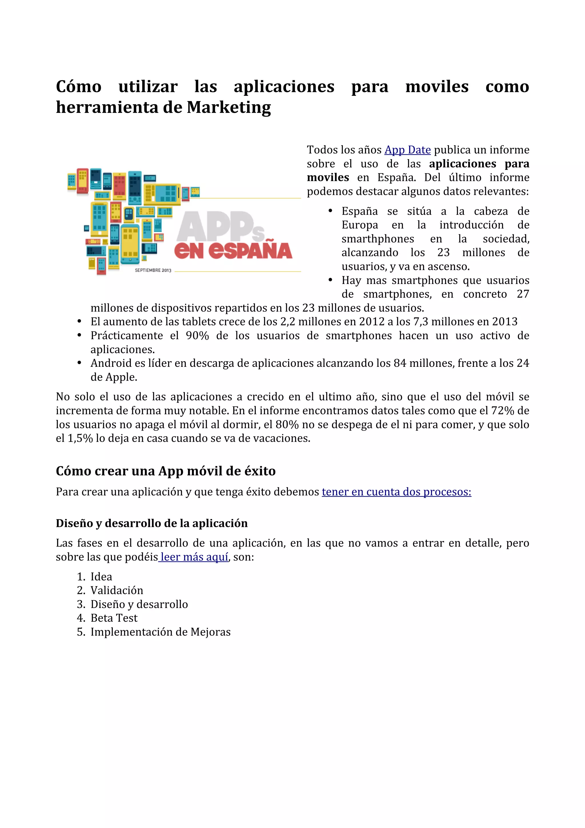 

Cómo	
   utilizar	
   las	
   aplicaciones	
   para	
   moviles	
   como	
  
herramienta	
  de	
  Marketing	
  
Todos	
  los	
  años	
  App	
  Date	
  publica	
  un	
  informe	
  
sobre	
   el	
   uso	
   de	
   las	
   aplicaciones	
   para	
  
moviles	
   en	
   España.	
   Del	
   último	
   informe	
  
podemos	
  destacar	
  algunos	
  datos	
  relevantes:	
  
• España	
   se	
   sitúa	
   a	
   la	
   cabeza	
   de	
  
Europa	
   en	
   la	
   introducción	
   de	
  
smarthphones	
   en	
   la	
   sociedad,	
  
alcanzando	
   los	
   23	
   millones	
   de	
  
usuarios,	
  y	
  va	
  en	
  ascenso.	
  	
  
• Hay	
   mas	
   smartphones	
   que	
   usuarios	
  
de	
   smartphones,	
   en	
   concreto	
   27	
  
millones	
  de	
  dispositivos	
  repartidos	
  en	
  los	
  23	
  millones	
  de	
  usuarios.	
  	
  
• El	
  aumento	
  de	
  las	
  tablets	
  crece	
  de	
  los	
  2,2	
  millones	
  en	
  2012	
  a	
  los	
  7,3	
  millones	
  en	
  2013	
  	
  
• Prácticamente	
   el	
   90%	
   de	
   los	
   usuarios	
   de	
   smartphones	
   hacen	
   un	
   uso	
   activo	
   de	
  
aplicaciones.	
  	
  
• Android	
  es	
  líder	
  en	
  descarga	
  de	
  aplicaciones	
  alcanzando	
  los	
  84	
  millones,	
  frente	
  a	
  los	
  24	
  
de	
  Apple.	
  	
  
No	
   solo	
   el	
   uso	
   de	
   las	
   aplicaciones	
   a	
   crecido	
   en	
   el	
   ultimo	
   año,	
   sino	
   que	
   el	
   uso	
   del	
   móvil	
   se	
  
incrementa	
  de	
  forma	
  muy	
  notable.	
  En	
  el	
  informe	
  encontramos	
  datos	
  tales	
  como	
  que	
  el	
  72%	
  de	
  
los	
  usuarios	
  no	
  apaga	
  el	
  móvil	
  al	
  dormir,	
  el	
  80%	
  no	
  se	
  despega	
  de	
  el	
  ni	
  para	
  comer,	
  y	
  que	
  solo	
  
el	
  1,5%	
  lo	
  deja	
  en	
  casa	
  cuando	
  se	
  va	
  de	
  vacaciones.	
  

Cómo	
  crear	
  una	
  App	
  móvil	
  de	
  éxito	
  
Para	
  crear	
  una	
  aplicación	
  y	
  que	
  tenga	
  éxito	
  debemos	
  tener	
  en	
  cuenta	
  dos	
  procesos:	
  
Diseño	
  y	
  desarrollo	
  de	
  la	
  aplicación	
  
Las	
   fases	
   en	
   el	
   desarrollo	
   de	
   una	
   aplicación,	
   en	
   las	
   que	
   no	
   vamos	
   a	
   entrar	
   en	
   detalle,	
   pero	
  
sobre	
  las	
  que	
  podéis	
  leer	
  más	
  aquí,	
  son:	
  
1.
2.
3.
4.
5.

Idea	
  	
  
Validación	
  	
  
Diseño	
  y	
  desarrollo	
  	
  
Beta	
  Test	
  	
  
Implementación	
  de	
  Mejoras	
  	
  

 