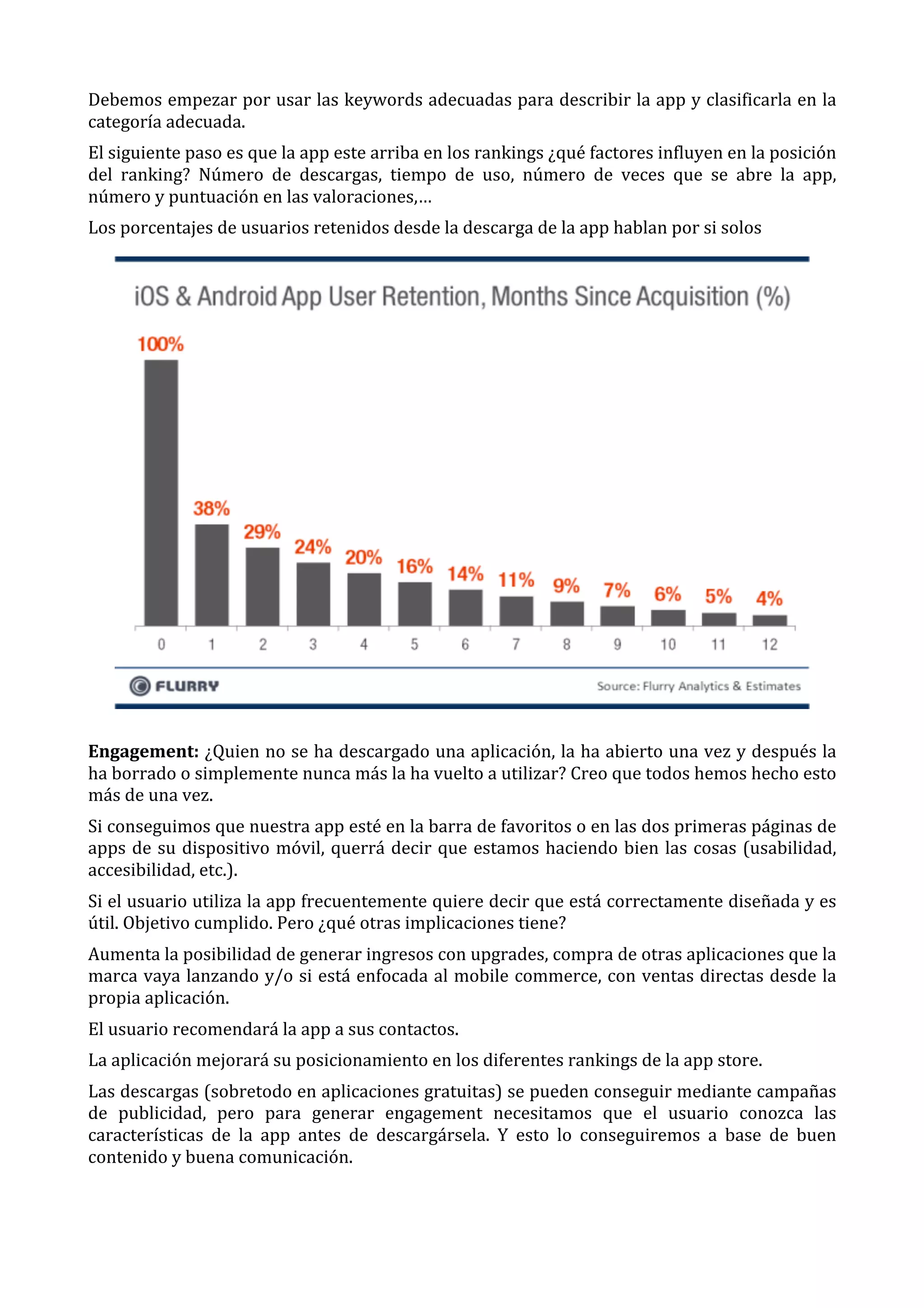 Debemos	
  empezar	
  por	
  usar	
  las	
  keywords	
  adecuadas	
  para	
  describir	
  la	
  app	
  y	
  clasificarla	
  en	
  la	
  
categoría	
  adecuada.	
  
El	
  siguiente	
  paso	
  es	
  que	
  la	
  app	
  este	
  arriba	
  en	
  los	
  rankings	
  ¿qué	
  factores	
  influyen	
  en	
  la	
  posición	
  
del	
   ranking?	
   Número	
   de	
   descargas,	
   tiempo	
   de	
   uso,	
   número	
   de	
   veces	
   que	
   se	
   abre	
   la	
   app,	
  
número	
  y	
  puntuación	
  en	
  las	
  valoraciones,…	
  
Los	
  porcentajes	
  de	
  usuarios	
  retenidos	
  desde	
  la	
  descarga	
  de	
  la	
  app	
  hablan	
  por	
  si	
  solos	
  

	
  
Engagement:	
  ¿Quien	
  no	
  se	
  ha	
  descargado	
  una	
  aplicación,	
  la	
  ha	
  abierto	
  una	
  vez	
  y	
  después	
  la	
  
ha	
  borrado	
  o	
  simplemente	
  nunca	
  más	
  la	
  ha	
  vuelto	
  a	
  utilizar?	
  Creo	
  que	
  todos	
  hemos	
  hecho	
  esto	
  
más	
  de	
  una	
  vez.	
  
Si	
  conseguimos	
  que	
  nuestra	
  app	
  esté	
  en	
  la	
  barra	
  de	
  favoritos	
  o	
  en	
  las	
  dos	
  primeras	
  páginas	
  de	
  
apps	
   de	
   su	
   dispositivo	
   móvil,	
   querrá	
   decir	
   que	
   estamos	
   haciendo	
   bien	
   las	
   cosas	
   (usabilidad,	
  
accesibilidad,	
  etc.).	
  
Si	
  el	
  usuario	
  utiliza	
  la	
  app	
  frecuentemente	
  quiere	
  decir	
  que	
  está	
  correctamente	
  diseñada	
  y	
  es	
  
útil.	
  Objetivo	
  cumplido.	
  Pero	
  ¿qué	
  otras	
  implicaciones	
  tiene?	
  
Aumenta	
  la	
  posibilidad	
  de	
  generar	
  ingresos	
  con	
  upgrades,	
  compra	
  de	
  otras	
  aplicaciones	
  que	
  la	
  
marca	
  vaya	
  lanzando	
  y/o	
  si	
  está	
  enfocada	
  al	
  mobile	
  commerce,	
  con	
  ventas	
  directas	
  desde	
  la	
  
propia	
  aplicación.	
  
El	
  usuario	
  recomendará	
  la	
  app	
  a	
  sus	
  contactos.	
  
La	
  aplicación	
  mejorará	
  su	
  posicionamiento	
  en	
  los	
  diferentes	
  rankings	
  de	
  la	
  app	
  store.	
  
Las	
   descargas	
   (sobretodo	
   en	
   aplicaciones	
   gratuitas)	
   se	
   pueden	
   conseguir	
   mediante	
   campañas	
  
de	
   publicidad,	
   pero	
   para	
   generar	
   engagement	
   necesitamos	
   que	
   el	
   usuario	
   conozca	
   las	
  
características	
   de	
   la	
   app	
   antes	
   de	
   descargársela.	
   Y	
   esto	
   lo	
   conseguiremos	
   a	
   base	
   de	
   buen	
  
contenido	
  y	
  buena	
  comunicación.	
  

 