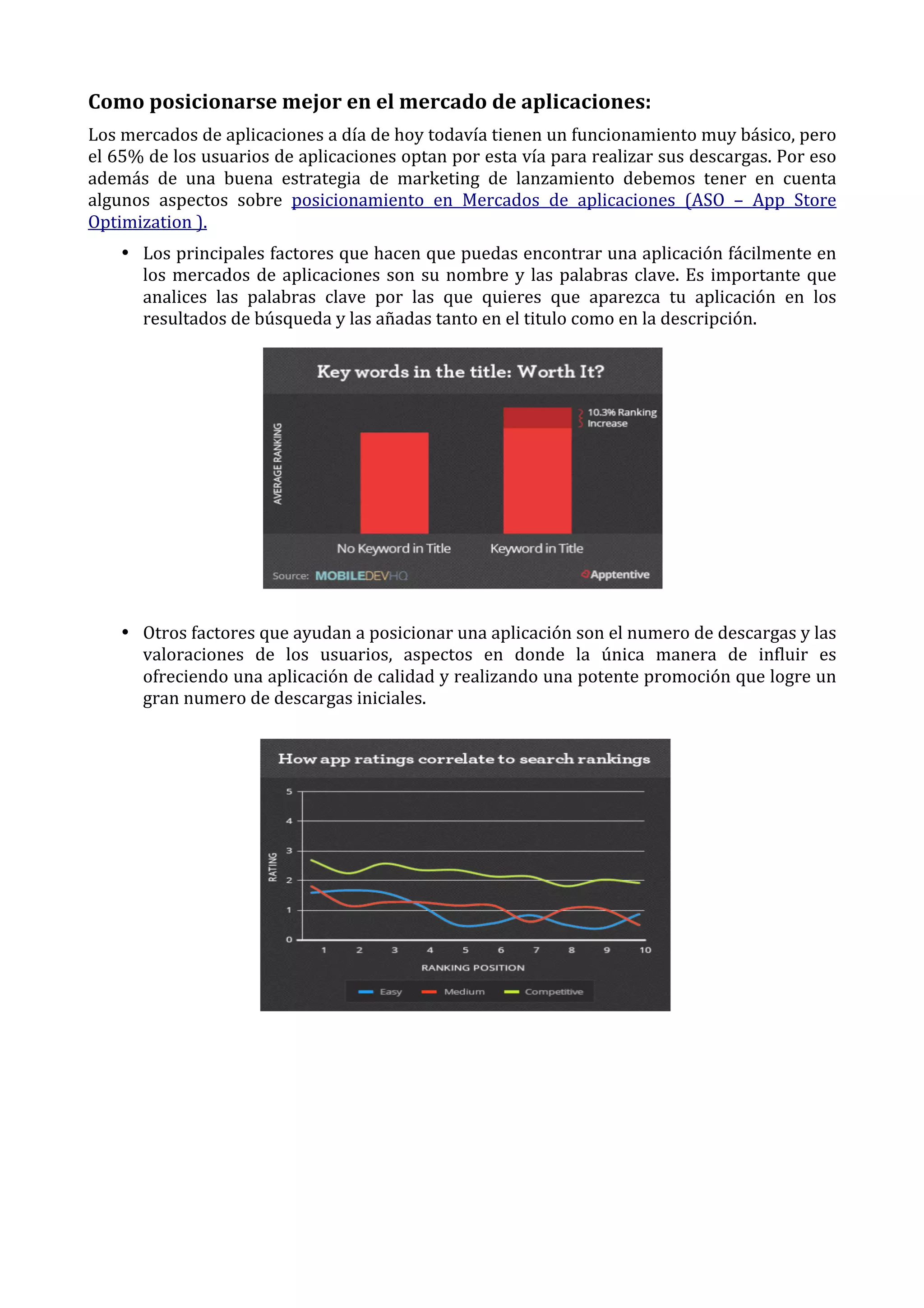 Como	
  posicionarse	
  mejor	
  en	
  el	
  mercado	
  de	
  aplicaciones:	
  
Los	
  mercados	
  de	
  aplicaciones	
  a	
  día	
  de	
  hoy	
  todavía	
  tienen	
  un	
  funcionamiento	
  muy	
  básico,	
  pero	
  
el	
   65%	
   de	
   los	
   usuarios	
   de	
   aplicaciones	
   optan	
   por	
   esta	
   vía	
   para	
   realizar	
   sus	
   descargas.	
   Por	
   eso	
  
además	
   de	
   una	
   buena	
   estrategia	
   de	
   marketing	
   de	
   lanzamiento	
   debemos	
   tener	
   en	
   cuenta	
  
algunos	
   aspectos	
   sobre	
   posicionamiento	
   en	
   Mercados	
   de	
   aplicaciones	
   (ASO	
   –	
   App	
   Store	
  
Optimization	
  ).	
  
• Los	
  principales	
  factores	
  que	
  hacen	
  que	
  puedas	
  encontrar	
  una	
  aplicación	
  fácilmente	
  en	
  
los	
   mercados	
   de	
   aplicaciones	
   son	
   su	
   nombre	
   y	
   las	
   palabras	
   clave.	
   Es	
   importante	
   que	
  
analices	
   las	
   palabras	
   clave	
   por	
   las	
   que	
   quieres	
   que	
   aparezca	
   tu	
   aplicación	
   en	
   los	
  
resultados	
  de	
  búsqueda	
  y	
  las	
  añadas	
  tanto	
  en	
  el	
  titulo	
  como	
  en	
  la	
  descripción.	
  	
  

	
  
• Otros	
  factores	
  que	
  ayudan	
  a	
  posicionar	
  una	
  aplicación	
  son	
  el	
  numero	
  de	
  descargas	
  y	
  las	
  
valoraciones	
   de	
   los	
   usuarios,	
   aspectos	
   en	
   donde	
   la	
   única	
   manera	
   de	
   influir	
   es	
  
ofreciendo	
   una	
   aplicación	
   de	
   calidad	
   y	
   realizando	
   una	
   potente	
   promoción	
   que	
   logre	
   un	
  
gran	
  numero	
  de	
  descargas	
  iniciales.	
  	
  

	
  

 