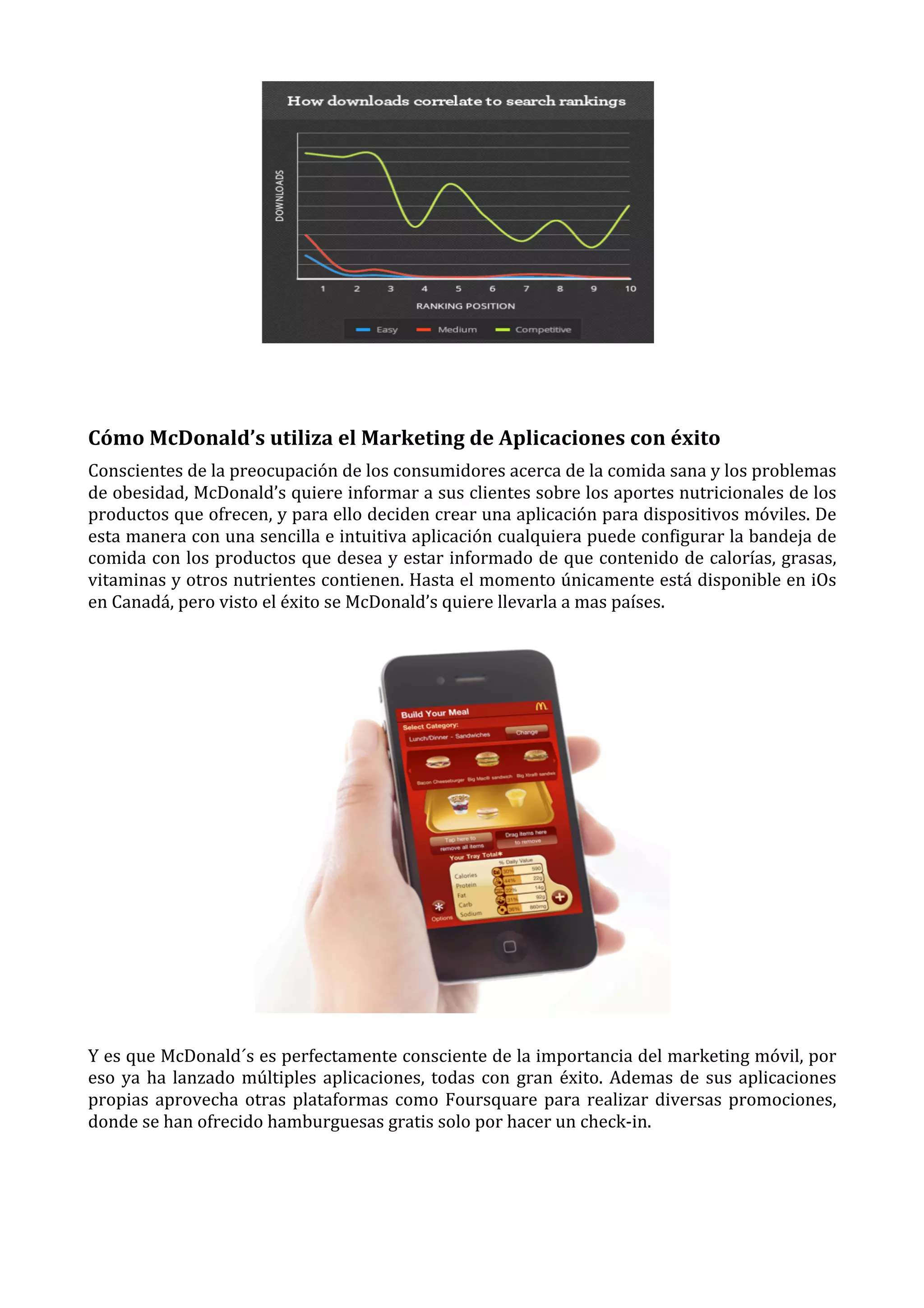  
	
  

Cómo	
  McDonald’s	
  utiliza	
  el	
  Marketing	
  de	
  Aplicaciones	
  con	
  éxito	
  
Conscientes	
  de	
  la	
  preocupación	
  de	
  los	
  consumidores	
  acerca	
  de	
  la	
  comida	
  sana	
  y	
  los	
  problemas	
  
de	
  obesidad,	
  McDonald’s	
  quiere	
  informar	
  a	
  sus	
  clientes	
  sobre	
  los	
  aportes	
  nutricionales	
  de	
  los	
  
productos	
  que	
  ofrecen,	
  y	
  para	
  ello	
  deciden	
  crear	
  una	
  aplicación	
  para	
  dispositivos	
  móviles.	
  De	
  
esta	
  manera	
  con	
  una	
  sencilla	
  e	
  intuitiva	
  aplicación	
  cualquiera	
  puede	
  configurar	
  la	
  bandeja	
  de	
  
comida	
  con	
  los	
  productos	
  que	
  desea	
  y	
  estar	
  informado	
  de	
  que	
  contenido	
  de	
  calorías,	
  grasas,	
  
vitaminas	
  y	
  otros	
  nutrientes	
  contienen.	
  Hasta	
  el	
  momento	
  únicamente	
  está	
  disponible	
  en	
  iOs	
  
en	
  Canadá,	
  pero	
  visto	
  el	
  éxito	
  se	
  McDonald’s	
  quiere	
  llevarla	
  a	
  mas	
  países.	
  

	
  
Y	
  es	
  que	
  McDonald´s	
  es	
  perfectamente	
  consciente	
  de	
  la	
  importancia	
  del	
  marketing	
  móvil,	
  por	
  
eso	
   ya	
   ha	
   lanzado	
   múltiples	
   aplicaciones,	
   todas	
   con	
   gran	
   éxito.	
   Ademas	
   de	
   sus	
   aplicaciones	
  
propias	
   aprovecha	
   otras	
   plataformas	
   como	
   Foursquare	
   para	
   realizar	
   diversas	
   promociones,	
  
donde	
  se	
  han	
  ofrecido	
  hamburguesas	
  gratis	
  solo	
  por	
  hacer	
  un	
  check-­‐in.	
  
	
  
	
  

 