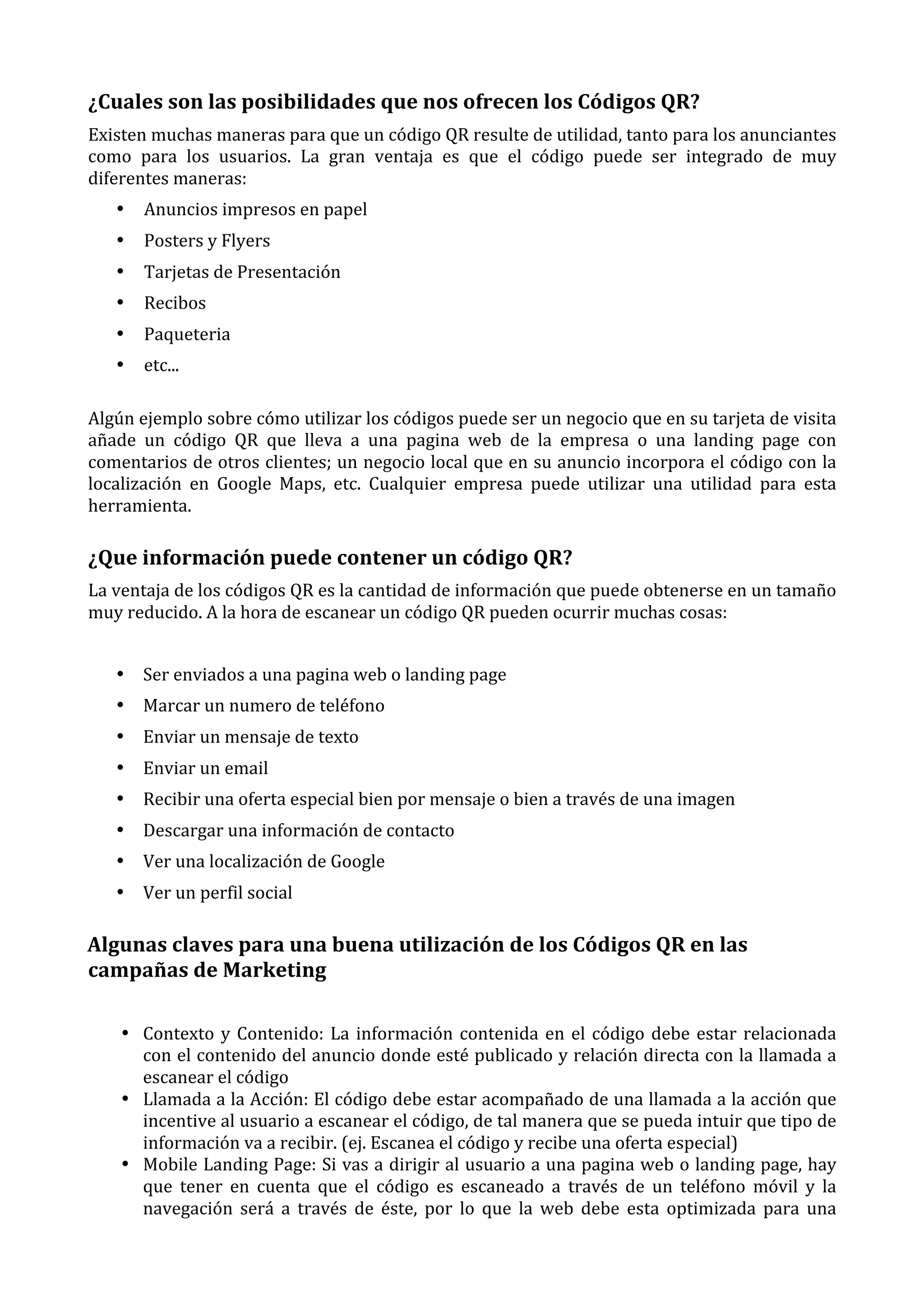 ¿Cuales	
  son	
  las	
  posibilidades	
  que	
  nos	
  ofrecen	
  los	
  Códigos	
  QR?	
  
Existen	
  muchas	
  maneras	
  para	
  que	
  un	
  código	
  QR	
  resulte	
  de	
  utilidad,	
  tanto	
  para	
  los	
  anunciantes	
  
como	
   para	
   los	
   usuarios.	
   La	
   gran	
   ventaja	
   es	
   que	
   el	
   código	
   puede	
   ser	
   integrado	
   de	
   muy	
  
diferentes	
  maneras:	
  
•

Anuncios	
  impresos	
  en	
  papel	
  

•

Posters	
  y	
  Flyers	
  

•

Tarjetas	
  de	
  Presentación	
  

•

Recibos	
  

•

Paqueteria	
  

•

etc...	
  
	
  

Algún	
  ejemplo	
  sobre	
  cómo	
  utilizar	
  los	
  códigos	
  puede	
  ser	
  un	
  negocio	
  que	
  en	
  su	
  tarjeta	
  de	
  visita	
  
añade	
   un	
   código	
   QR	
   que	
   lleva	
   a	
   una	
   pagina	
   web	
   de	
   la	
   empresa	
   o	
   una	
   landing	
   page	
   con	
  
comentarios	
  de	
  otros	
  clientes;	
  un	
  negocio	
  local	
  que	
  en	
  su	
  anuncio	
  incorpora	
  el	
  código	
  con	
  la	
  
localización	
   en	
   Google	
   Maps,	
   etc.	
   Cualquier	
   empresa	
   puede	
   utilizar	
   una	
   utilidad	
   para	
   esta	
  
herramienta.	
  

¿Que	
  información	
  puede	
  contener	
  un	
  código	
  QR?	
  
La	
  ventaja	
  de	
  los	
  códigos	
  QR	
  es	
  la	
  cantidad	
  de	
  información	
  que	
  puede	
  obtenerse	
  en	
  un	
  tamaño	
  
muy	
  reducido.	
  A	
  la	
  hora	
  de	
  escanear	
  un	
  código	
  QR	
  pueden	
  ocurrir	
  muchas	
  cosas:	
  
	
  
• Ser	
  enviados	
  a	
  una	
  pagina	
  web	
  o	
  landing	
  page	
  
• Marcar	
  un	
  numero	
  de	
  teléfono	
  
• Enviar	
  un	
  mensaje	
  de	
  texto	
  
• Enviar	
  un	
  email	
  
• Recibir	
  una	
  oferta	
  especial	
  bien	
  por	
  mensaje	
  o	
  bien	
  a	
  través	
  de	
  una	
  imagen	
  
• Descargar	
  una	
  información	
  de	
  contacto	
  
• Ver	
  una	
  localización	
  de	
  Google	
  
• Ver	
  un	
  perfil	
  social	
  

Algunas	
  claves	
  para	
  una	
  buena	
  utilización	
  de	
  los	
  Códigos	
  QR	
  en	
  las	
  
campañas	
  de	
  Marketing	
  
• Contexto	
   y	
   Contenido:	
   La	
   información	
   contenida	
   en	
   el	
   código	
   debe	
   estar	
   relacionada	
  
con	
  el	
  contenido	
  del	
  anuncio	
  donde	
  esté	
  publicado	
  y	
  relación	
  directa	
  con	
  la	
  llamada	
  a	
  
escanear	
  el	
  código	
  
• Llamada	
  a	
  la	
  Acción:	
  El	
  código	
  debe	
  estar	
  acompañado	
  de	
  una	
  llamada	
  a	
  la	
  acción	
  que	
  
incentive	
  al	
  usuario	
  a	
  escanear	
  el	
  código,	
  de	
  tal	
  manera	
  que	
  se	
  pueda	
  intuir	
  que	
  tipo	
  de	
  
información	
  va	
  a	
  recibir.	
  (ej.	
  Escanea	
  el	
  código	
  y	
  recibe	
  una	
  oferta	
  especial)	
  
• Mobile	
  Landing	
  Page:	
  Si	
  vas	
  a	
  dirigir	
  al	
  usuario	
  a	
  una	
  pagina	
  web	
  o	
  landing	
  page,	
  hay	
  
que	
   tener	
   en	
   cuenta	
   que	
   el	
   código	
   es	
   escaneado	
   a	
   través	
   de	
   un	
   teléfono	
   móvil	
   y	
   la	
  
navegación	
   será	
   a	
   través	
   de	
   éste,	
   por	
   lo	
   que	
   la	
   web	
   debe	
   esta	
   optimizada	
   para	
   una	
  

 