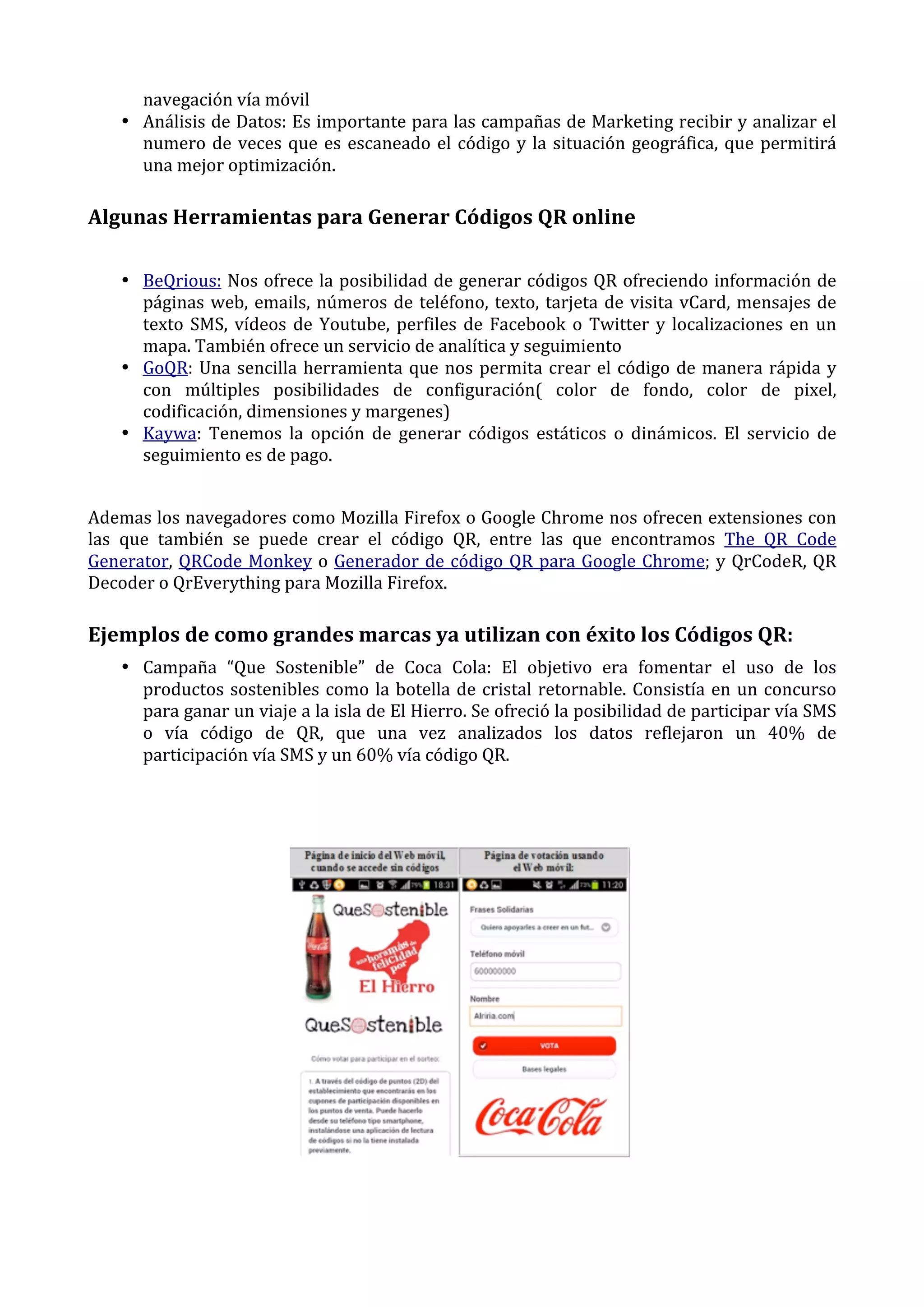 navegación	
  vía	
  móvil	
  
• Análisis	
  de	
  Datos:	
  Es	
  importante	
  para	
  las	
  campañas	
  de	
  Marketing	
  recibir	
  y	
  analizar	
  el	
  
numero	
   de	
   veces	
   que	
   es	
   escaneado	
   el	
   código	
   y	
   la	
   situación	
   geográfica,	
   que	
   permitirá	
  
una	
  mejor	
  optimización.	
  

Algunas	
  Herramientas	
  para	
  Generar	
  Códigos	
  QR	
  online	
  
• BeQrious:	
  Nos	
  ofrece	
  la	
  posibilidad	
  de	
  generar	
  códigos	
  QR	
  ofreciendo	
  información	
  de	
  
páginas	
   web,	
   emails,	
   números	
   de	
   teléfono,	
   texto,	
   tarjeta	
   de	
   visita	
   vCard,	
   mensajes	
   de	
  
texto	
   SMS,	
   vídeos	
   de	
   Youtube,	
   perfiles	
   de	
   Facebook	
   o	
   Twitter	
   y	
   localizaciones	
   en	
   un	
  
mapa.	
  También	
  ofrece	
  un	
  servicio	
  de	
  analítica	
  y	
  seguimiento	
  
• GoQR:	
   Una	
   sencilla	
   herramienta	
   que	
   nos	
   permita	
   crear	
   el	
   código	
   de	
   manera	
   rápida	
   y	
  
con	
   múltiples	
   posibilidades	
   de	
   configuración(	
   color	
   de	
   fondo,	
   color	
   de	
   pixel,	
  
codificación,	
  dimensiones	
  y	
  margenes)	
  
• Kaywa:	
   Tenemos	
   la	
   opción	
   de	
   generar	
   códigos	
   estáticos	
   o	
   dinámicos.	
   El	
   servicio	
   de	
  
seguimiento	
  es	
  de	
  pago.	
  
	
  
Ademas	
  los	
  navegadores	
  como	
  Mozilla	
  Firefox	
  o	
  Google	
  Chrome	
  nos	
  ofrecen	
  extensiones	
  con	
  
las	
   que	
   también	
   se	
   puede	
   crear	
   el	
   código	
   QR,	
   entre	
   las	
   que	
   encontramos	
   The	
   QR	
   Code	
  
Generator,	
   QRCode	
   Monkey	
   o	
   Generador	
   de	
   código	
   QR	
   para	
   Google	
   Chrome;	
   y	
   QrCodeR,	
   QR	
  
Decoder	
  o	
  QrEverything	
  para	
  Mozilla	
  Firefox.	
  

Ejemplos	
  de	
  como	
  grandes	
  marcas	
  ya	
  utilizan	
  con	
  éxito	
  los	
  Códigos	
  QR:	
  
• Campaña	
   “Que	
   Sostenible”	
   de	
   Coca	
   Cola:	
   El	
   objetivo	
   era	
   fomentar	
   el	
   uso	
   de	
   los	
  
productos	
   sostenibles	
   como	
   la	
   botella	
   de	
   cristal	
   retornable.	
   Consistía	
   en	
   un	
   concurso	
  
para	
  ganar	
  un	
  viaje	
  a	
  la	
  isla	
  de	
  El	
  Hierro.	
  Se	
  ofreció	
  la	
  posibilidad	
  de	
  participar	
  vía	
  SMS	
  
o	
   vía	
   código	
   de	
   QR,	
   que	
   una	
   vez	
   analizados	
   los	
   datos	
   reflejaron	
   un	
   40%	
   de	
  
participación	
  vía	
  SMS	
  y	
  un	
  60%	
  vía	
  código	
  QR.	
  
	
  
	
  

	
  
	
  

 