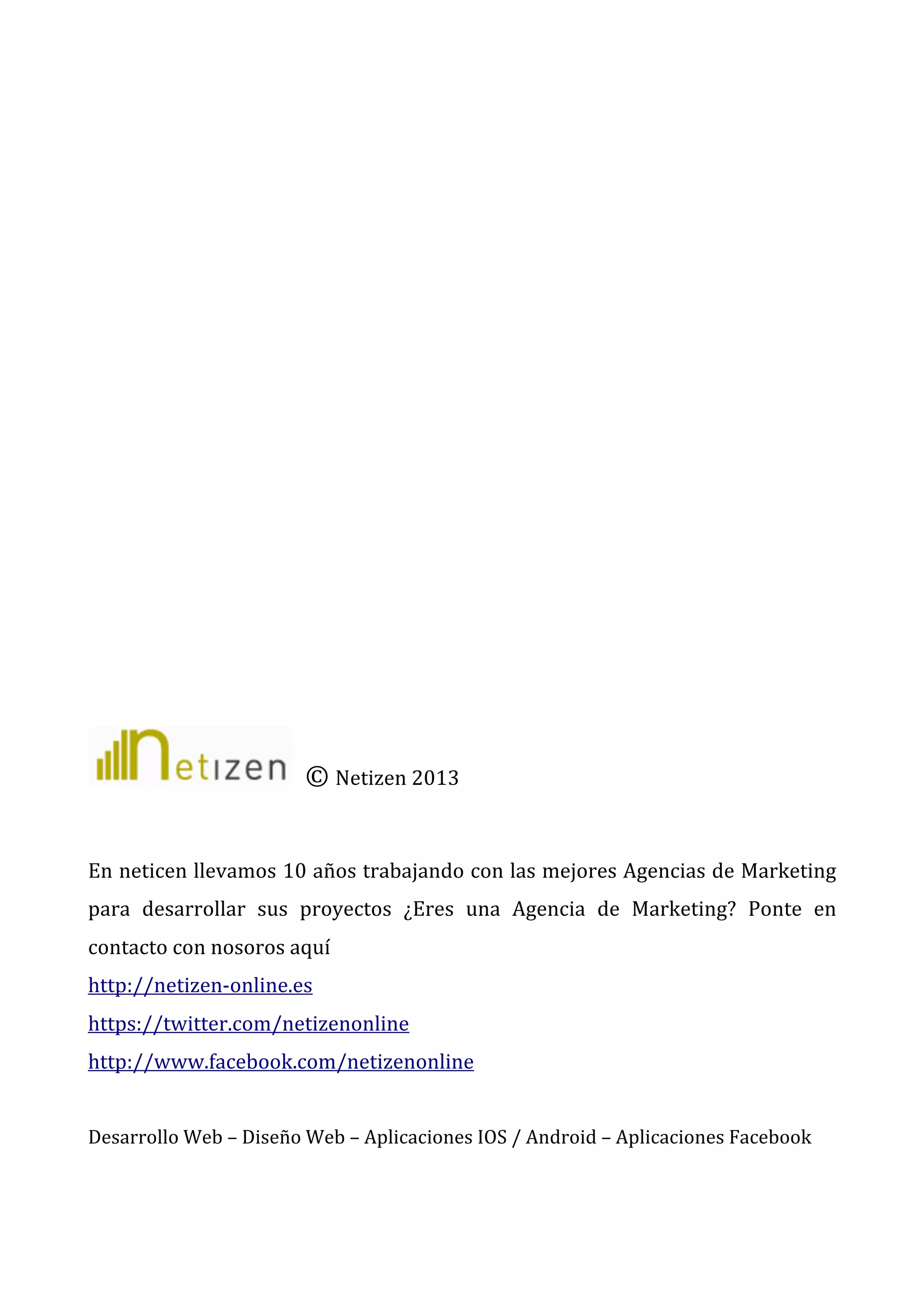  
	
  
	
  
	
  
	
  
	
  
	
  
	
  
	
  
	
  
	
  
	
  
	
  
	
  	
  ©	
  Netizen	
  2013	
  	
  
	
  
En	
  neticen	
  llevamos	
  10	
  años	
  trabajando	
  con	
  las	
  mejores	
  Agencias	
  de	
  Marketing	
  
para	
   desarrollar	
   sus	
   proyectos	
   ¿Eres	
   una	
   Agencia	
   de	
   Marketing?	
   Ponte	
   en	
  
contacto	
  con	
  nosoros	
  aquí	
  
http://netizen-­‐online.es	
  
https://twitter.com/netizenonline	
  
http://www.facebook.com/netizenonline	
  
	
  
Desarrollo	
  Web	
  –	
  Diseño	
  Web	
  –	
  Aplicaciones	
  IOS	
  /	
  Android	
  –	
  Aplicaciones	
  Facebook	
  

	
  

 