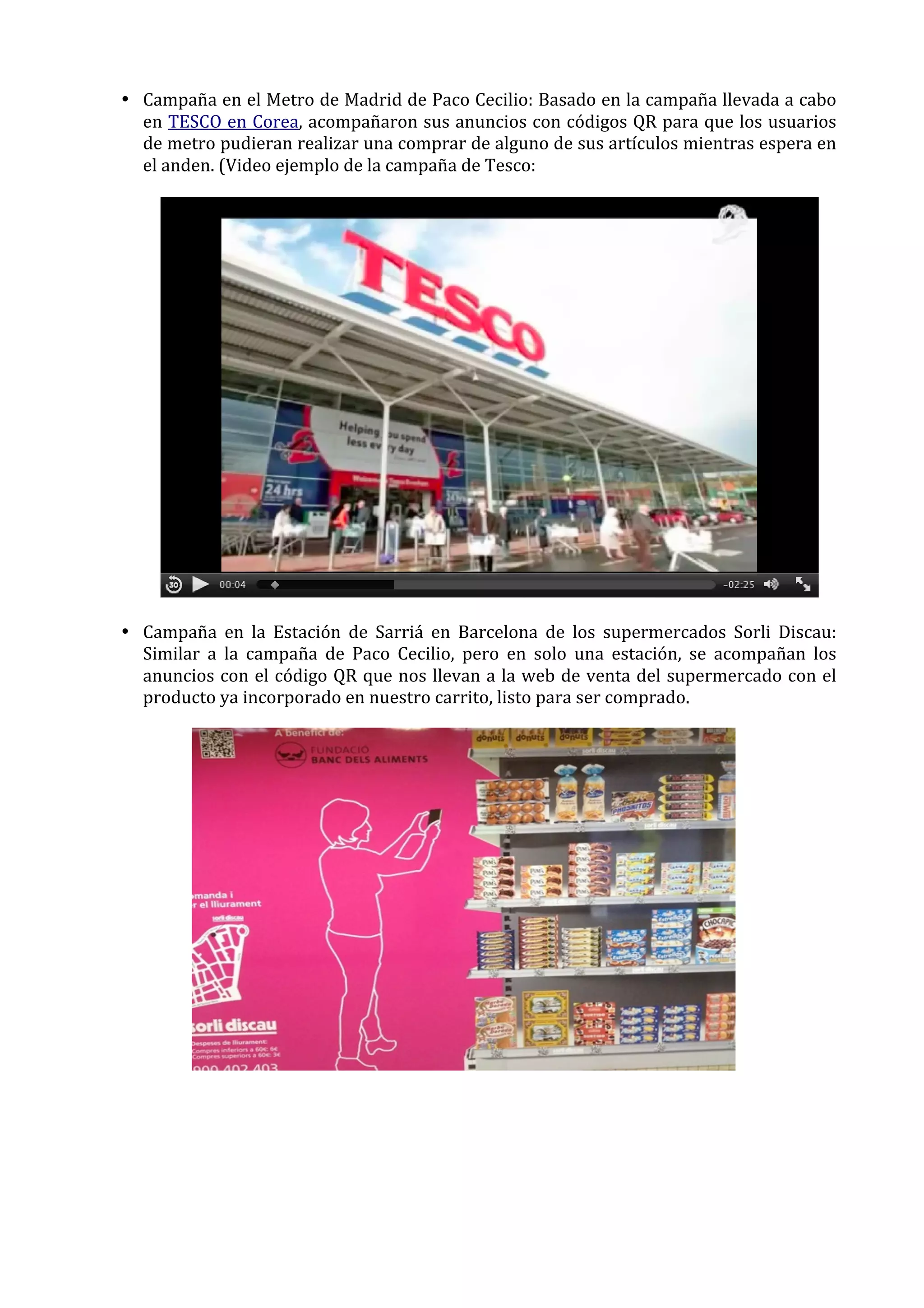 • Campaña	
  en	
  el	
  Metro	
  de	
  Madrid	
  de	
  Paco	
  Cecilio:	
  Basado	
  en	
  la	
  campaña	
  llevada	
  a	
  cabo	
  
en	
  TESCO	
  en	
  Corea,	
  acompañaron	
  sus	
  anuncios	
  con	
  códigos	
  QR	
  para	
  que	
  los	
  usuarios	
  
de	
  metro	
  pudieran	
  realizar	
  una	
  comprar	
  de	
  alguno	
  de	
  sus	
  artículos	
  mientras	
  espera	
  en	
  
el	
  anden.	
  (Video	
  ejemplo	
  de	
  la	
  campaña	
  de	
  Tesco:	
  	
  
	
  

	
  
	
  
• Campaña	
   en	
   la	
   Estación	
   de	
   Sarriá	
   en	
   Barcelona	
   de	
   los	
   supermercados	
   Sorli	
   Discau:	
  
Similar	
   a	
   la	
   campaña	
   de	
   Paco	
   Cecilio,	
   pero	
   en	
   solo	
   una	
   estación,	
   se	
   acompañan	
   los	
  
anuncios	
  con	
  el	
  código	
  QR	
  que	
  nos	
  llevan	
  a	
  la	
  web	
  de	
  venta	
  del	
  supermercado	
  con	
  el	
  
producto	
  ya	
  incorporado	
  en	
  nuestro	
  carrito,	
  listo	
  para	
  ser	
  comprado.	
  

	
  
	
  

 