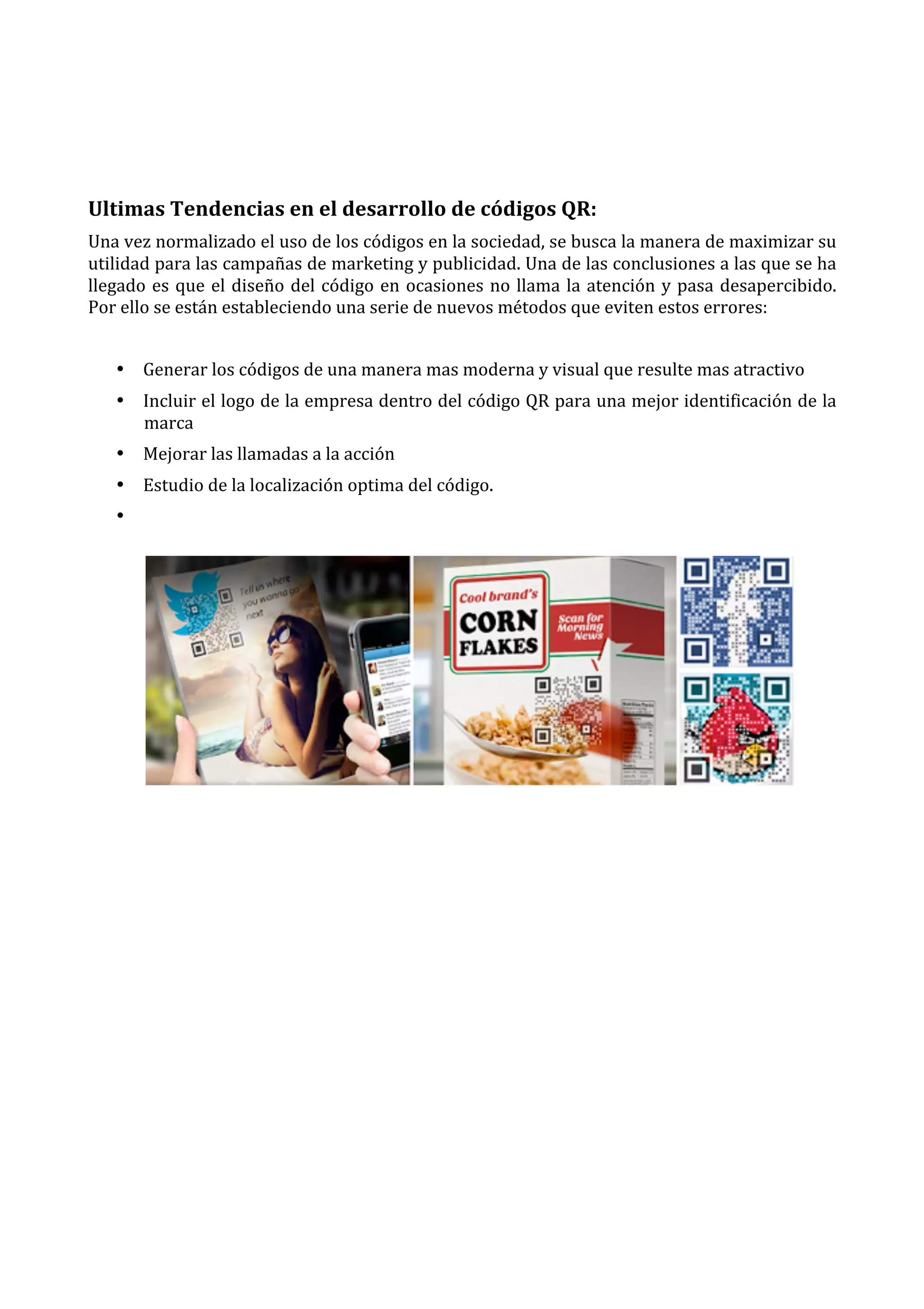  
	
  
Ultimas	
  Tendencias	
  en	
  el	
  desarrollo	
  de	
  códigos	
  QR:	
  
Una	
  vez	
  normalizado	
  el	
  uso	
  de	
  los	
  códigos	
  en	
  la	
  sociedad,	
  se	
  busca	
  la	
  manera	
  de	
  maximizar	
  su	
  
utilidad	
   para	
   las	
   campañas	
   de	
   marketing	
   y	
   publicidad.	
   Una	
   de	
   las	
   conclusiones	
   a	
   las	
   que	
   se	
   ha	
  
llegado	
   es	
   que	
   el	
   diseño	
   del	
   código	
   en	
   ocasiones	
   no	
   llama	
   la	
   atención	
   y	
   pasa	
   desapercibido.	
  
Por	
  ello	
  se	
  están	
  estableciendo	
  una	
  serie	
  de	
  nuevos	
  métodos	
  que	
  eviten	
  estos	
  errores:	
  
	
  
• Generar	
  los	
  códigos	
  de	
  una	
  manera	
  mas	
  moderna	
  y	
  visual	
  que	
  resulte	
  mas	
  atractivo	
  
• Incluir	
  el	
  logo	
  de	
  la	
  empresa	
  dentro	
  del	
  código	
  QR	
  para	
  una	
  mejor	
  identificación	
  de	
  la	
  
marca	
  
• Mejorar	
  las	
  llamadas	
  a	
  la	
  acción	
  
• Estudio	
  de	
  la	
  localización	
  optima	
  del	
  código.	
  
• 	
  

	
  
	
  
	
  
	
  
	
  
	
  
	
  
	
  
	
  

	
  
	
  
	
  

 