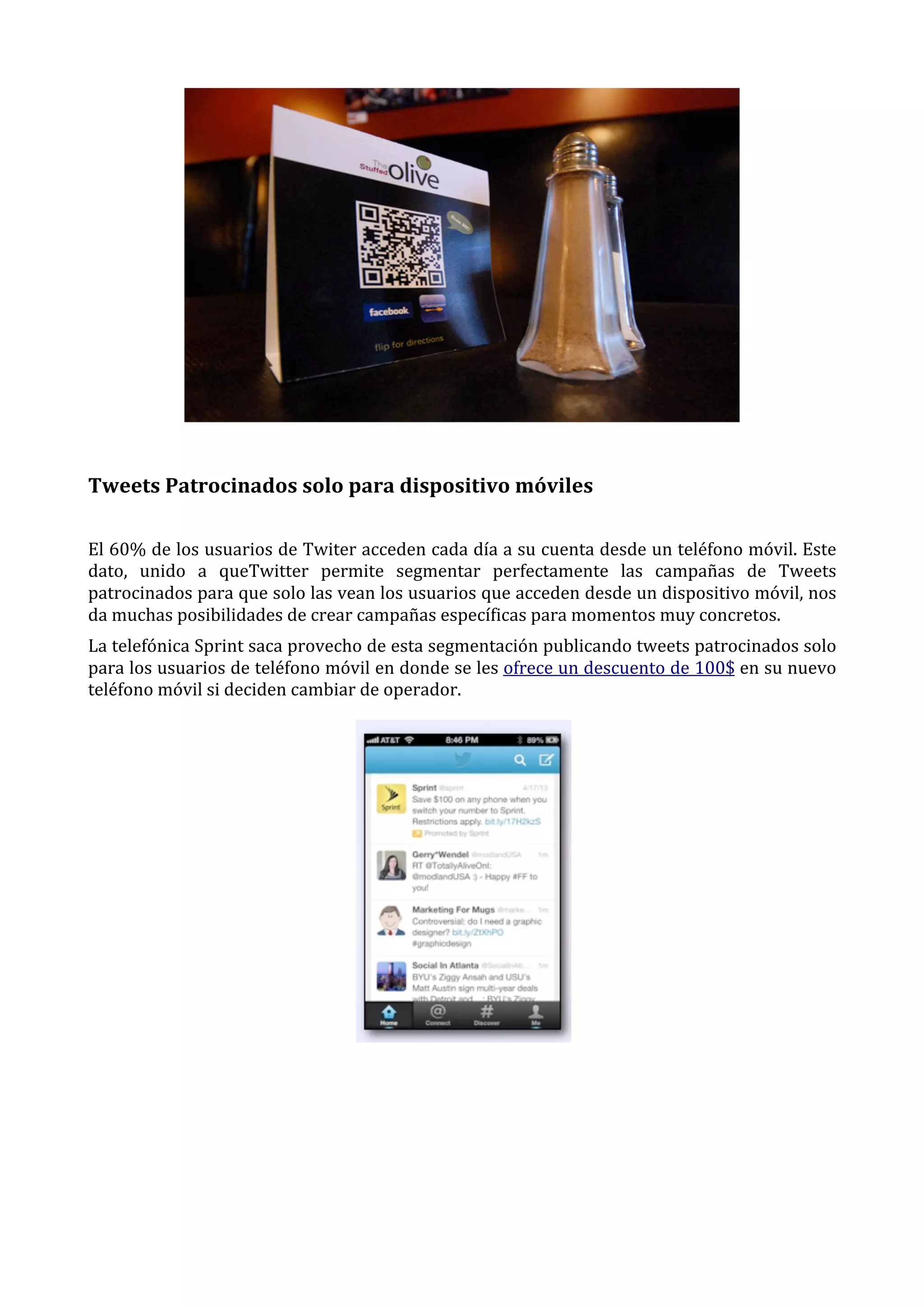  

Tweets	
  Patrocinados	
  solo	
  para	
  dispositivo	
  móviles	
  
El	
  60%	
  de	
  los	
  usuarios	
  de	
  Twiter	
  acceden	
  cada	
  día	
  a	
  su	
  cuenta	
  desde	
  un	
  teléfono	
  móvil.	
  Este	
  
dato,	
   unido	
   a	
   queTwitter	
   permite	
   segmentar	
   perfectamente	
   las	
   campañas	
   de	
   Tweets	
  
patrocinados	
   para	
   que	
   solo	
   las	
   vean	
   los	
   usuarios	
   que	
   acceden	
   desde	
   un	
   dispositivo	
   móvil,	
   nos	
  
da	
  muchas	
  posibilidades	
  de	
  crear	
  campañas	
  específicas	
  para	
  momentos	
  muy	
  concretos.	
  
La	
  telefónica	
  Sprint	
  saca	
  provecho	
  de	
  esta	
  segmentación	
  publicando	
  tweets	
  patrocinados	
  solo	
  
para	
   los	
   usuarios	
   de	
   teléfono	
   móvil	
   en	
   donde	
   se	
   les	
   ofrece	
   un	
   descuento	
   de	
   100$	
   en	
   su	
   nuevo	
  
teléfono	
  móvil	
  si	
  deciden	
  cambiar	
  de	
  operador.	
  

 