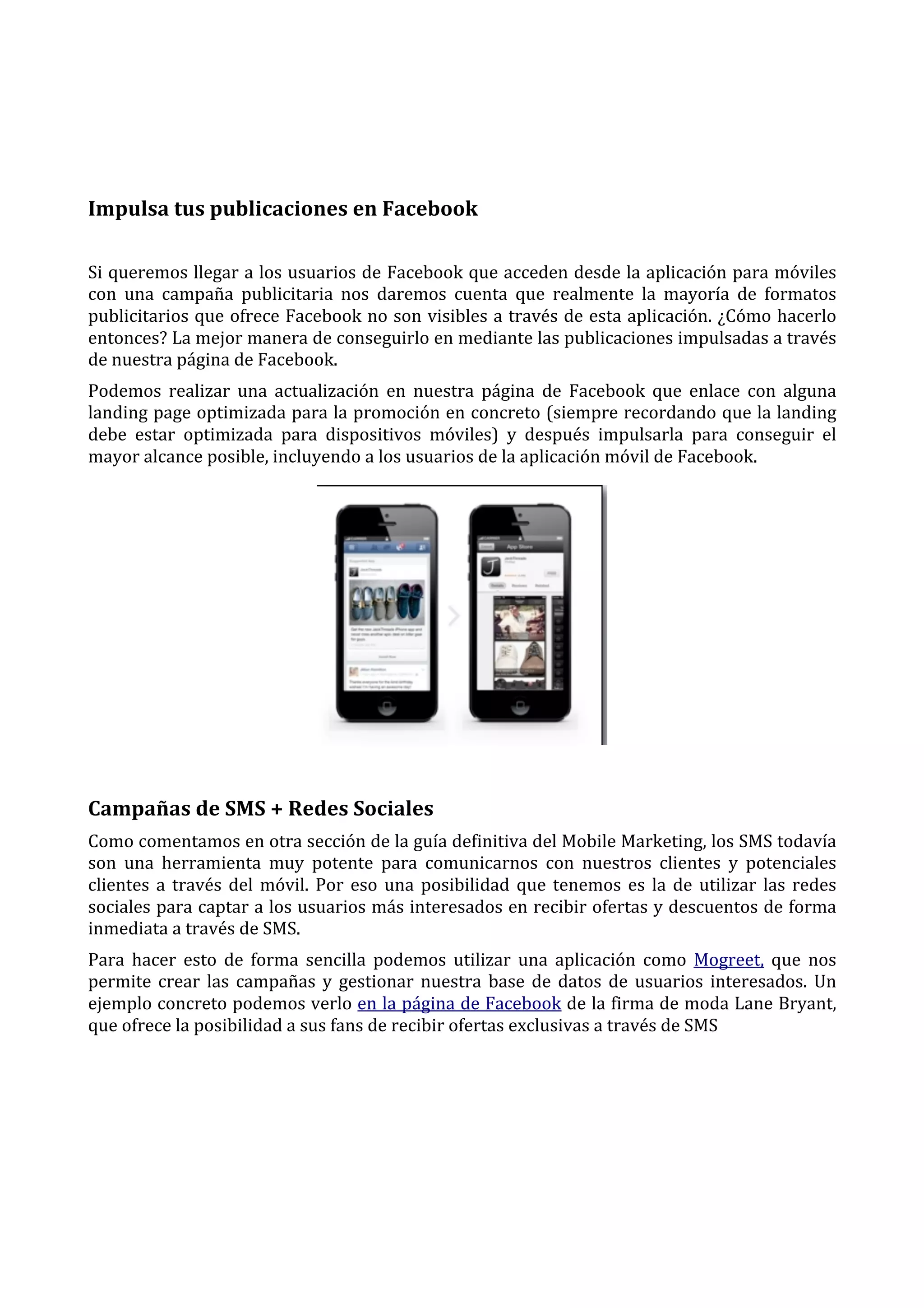  
	
  
Impulsa	
  tus	
  publicaciones	
  en	
  Facebook	
  
Si	
  queremos	
  llegar	
  a	
  los	
  usuarios	
  de	
  Facebook	
  que	
  acceden	
  desde	
  la	
  aplicación	
  para	
  móviles	
  
con	
   una	
   campaña	
   publicitaria	
   nos	
   daremos	
   cuenta	
   que	
   realmente	
   la	
   mayoría	
   de	
   formatos	
  
publicitarios	
  que	
  ofrece	
  Facebook	
  no	
  son	
  visibles	
  a	
  través	
  de	
  esta	
  aplicación.	
  ¿Cómo	
  hacerlo	
  
entonces?	
  La	
  mejor	
  manera	
  de	
  conseguirlo	
  en	
  mediante	
  las	
  publicaciones	
  impulsadas	
  a	
  través	
  
de	
  nuestra	
  página	
  de	
  Facebook.	
  
Podemos	
   realizar	
   una	
   actualización	
   en	
   nuestra	
   página	
   de	
   Facebook	
   que	
   enlace	
   con	
   alguna	
  
landing	
  page	
  optimizada	
  para	
  la	
  promoción	
  en	
  concreto	
  (siempre	
  recordando	
  que	
  la	
  landing	
  
debe	
   estar	
   optimizada	
   para	
   dispositivos	
   móviles)	
   y	
   después	
   impulsarla	
   para	
   conseguir	
   el	
  
mayor	
  alcance	
  posible,	
  incluyendo	
  a	
  los	
  usuarios	
  de	
  la	
  aplicación	
  móvil	
  de	
  Facebook.	
  

	
  

Campañas	
  de	
  SMS	
  +	
  Redes	
  Sociales	
  
Como	
   comentamos	
   en	
   otra	
   sección	
   de	
   la	
  guía	
  definitiva	
  del	
  Mobile	
  Marketing,	
  los	
  SMS	
  todavía	
  
son	
   una	
   herramienta	
   muy	
   potente	
   para	
   comunicarnos	
   con	
   nuestros	
   clientes	
   y	
   potenciales	
  
clientes	
   a	
   través	
   del	
   móvil.	
   Por	
   eso	
   una	
   posibilidad	
   que	
   tenemos	
   es	
   la	
   de	
   utilizar	
   las	
   redes	
  
sociales	
  para	
  captar	
  a	
  los	
  usuarios	
  más	
  interesados	
  en	
  recibir	
  ofertas	
  y	
  descuentos	
  de	
  forma	
  
inmediata	
  a	
  través	
  de	
  SMS.	
  
Para	
   hacer	
   esto	
   de	
   forma	
   sencilla	
   podemos	
   utilizar	
   una	
   aplicación	
   como	
   Mogreet,	
   que	
   nos	
  
permite	
   crear	
   las	
   campañas	
   y	
   gestionar	
   nuestra	
   base	
   de	
   datos	
   de	
   usuarios	
   interesados.	
   Un	
  
ejemplo	
  concreto	
  podemos	
  verlo	
  en	
  la	
  página	
  de	
  Facebook	
  de	
  la	
  firma	
  de	
  moda	
  Lane	
  Bryant,	
  
que	
  ofrece	
  la	
  posibilidad	
  a	
  sus	
  fans	
  de	
  recibir	
  ofertas	
  exclusivas	
  a	
  través	
  de	
  SMS	
  

 