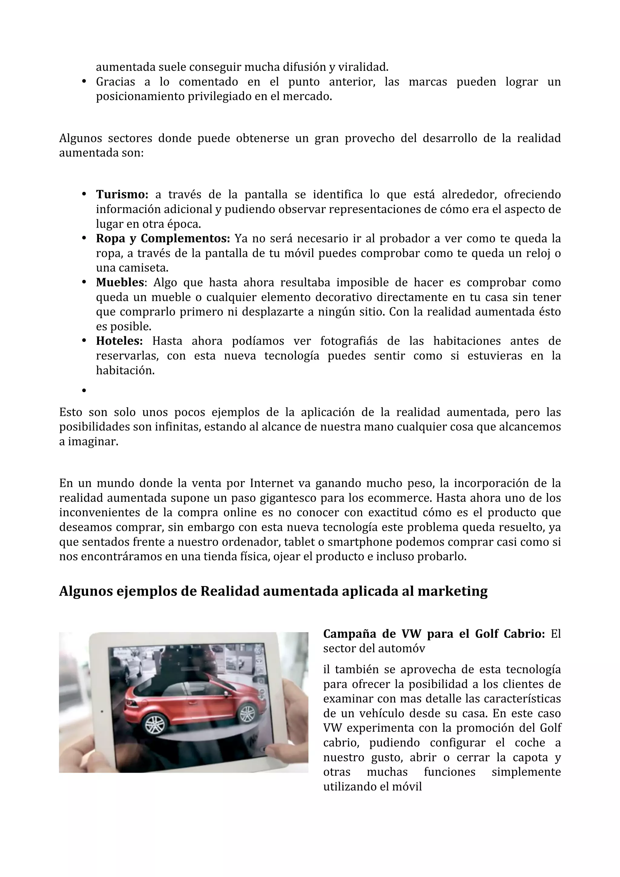 aumentada	
  suele	
  conseguir	
  mucha	
  difusión	
  y	
  viralidad.	
  
• Gracias	
   a	
   lo	
   comentado	
   en	
   el	
   punto	
   anterior,	
   las	
   marcas	
   pueden	
   lograr	
   un	
  
posicionamiento	
  privilegiado	
  en	
  el	
  mercado.	
  
	
  
Algunos	
   sectores	
   donde	
   puede	
   obtenerse	
   un	
   gran	
   provecho	
   del	
   desarrollo	
   de	
   la	
   realidad	
  
aumentada	
  son:	
  
	
  
• Turismo:	
   a	
   través	
   de	
   la	
   pantalla	
   se	
   identifica	
   lo	
   que	
   está	
   alrededor,	
   ofreciendo	
  
información	
  adicional	
  y	
  pudiendo	
  observar	
  representaciones	
  de	
  cómo	
  era	
  el	
  aspecto	
  de	
  
lugar	
  en	
  otra	
  época.	
  
• Ropa	
   y	
   Complementos:	
   Ya	
   no	
   será	
   necesario	
   ir	
   al	
   probador	
   a	
   ver	
   como	
   te	
   queda	
   la	
  
ropa,	
  a	
  través	
  de	
  la	
  pantalla	
  de	
  tu	
  móvil	
  puedes	
  comprobar	
  como	
  te	
  queda	
  un	
  reloj	
  o	
  
una	
  camiseta.	
  
• Muebles:	
   Algo	
   que	
   hasta	
   ahora	
   resultaba	
   imposible	
   de	
   hacer	
   es	
   comprobar	
   como	
  
queda	
   un	
   mueble	
   o	
   cualquier	
   elemento	
   decorativo	
   directamente	
   en	
   tu	
   casa	
   sin	
   tener	
  
que	
  comprarlo	
  primero	
  ni	
  desplazarte	
  a	
  ningún	
  sitio.	
  Con	
  la	
  realidad	
  aumentada	
  ésto	
  
es	
  posible.	
  
• Hoteles:	
   Hasta	
   ahora	
   podíamos	
   ver	
   fotografiás	
   de	
   las	
   habitaciones	
   antes	
   de	
  
reservarlas,	
   con	
   esta	
   nueva	
   tecnología	
   puedes	
   sentir	
   como	
   si	
   estuvieras	
   en	
   la	
  
habitación.	
  
• 	
  
Esto	
   son	
   solo	
   unos	
   pocos	
   ejemplos	
   de	
   la	
   aplicación	
   de	
   la	
   realidad	
   aumentada,	
   pero	
   las	
  
posibilidades	
  son	
  infinitas,	
  estando	
  al	
  alcance	
  de	
  nuestra	
  mano	
  cualquier	
  cosa	
  que	
  alcancemos	
  
a	
  imaginar.	
  
	
  
En	
   un	
   mundo	
   donde	
   la	
   venta	
   por	
   Internet	
   va	
   ganando	
   mucho	
   peso,	
   la	
   incorporación	
   de	
   la	
  
realidad	
  aumentada	
  supone	
  un	
  paso	
  gigantesco	
  para	
  los	
  ecommerce.	
  Hasta	
  ahora	
  uno	
  de	
  los	
  
inconvenientes	
   de	
   la	
   compra	
   online	
   es	
   no	
   conocer	
   con	
   exactitud	
   cómo	
   es	
   el	
   producto	
   que	
  
deseamos	
  comprar,	
  sin	
  embargo	
  con	
  esta	
  nueva	
  tecnología	
  este	
  problema	
  queda	
  resuelto,	
  ya	
  
que	
  sentados	
  frente	
  a	
  nuestro	
  ordenador,	
  tablet	
  o	
  smartphone	
  podemos	
  comprar	
  casi	
  como	
  si	
  
nos	
  encontráramos	
  en	
  una	
  tienda	
  física,	
  ojear	
  el	
  producto	
  e	
  incluso	
  probarlo.	
  

Algunos	
  ejemplos	
  de	
  Realidad	
  aumentada	
  aplicada	
  al	
  marketing	
  
Campaña	
   de	
   VW	
   para	
   el	
   Golf	
   Cabrio:	
   El	
  
sector	
  del	
  automóv	
  
il	
   también	
   se	
   aprovecha	
   de	
   esta	
   tecnología	
  
para	
   ofrecer	
   la	
   posibilidad	
   a	
   los	
   clientes	
   de	
  
examinar	
  con	
  mas	
  detalle	
  las	
  características	
  
de	
   un	
   vehículo	
   desde	
   su	
   casa.	
   En	
   este	
   caso	
  
VW	
   experimenta	
   con	
   la	
   promoción	
   del	
   Golf	
  
cabrio,	
   pudiendo	
   configurar	
   el	
   coche	
   a	
  
nuestro	
   gusto,	
   abrir	
   o	
   cerrar	
   la	
   capota	
   y	
  
otras	
   muchas	
   funciones	
   simplemente	
  
utilizando	
  el	
  móvil	
  
	
  

 