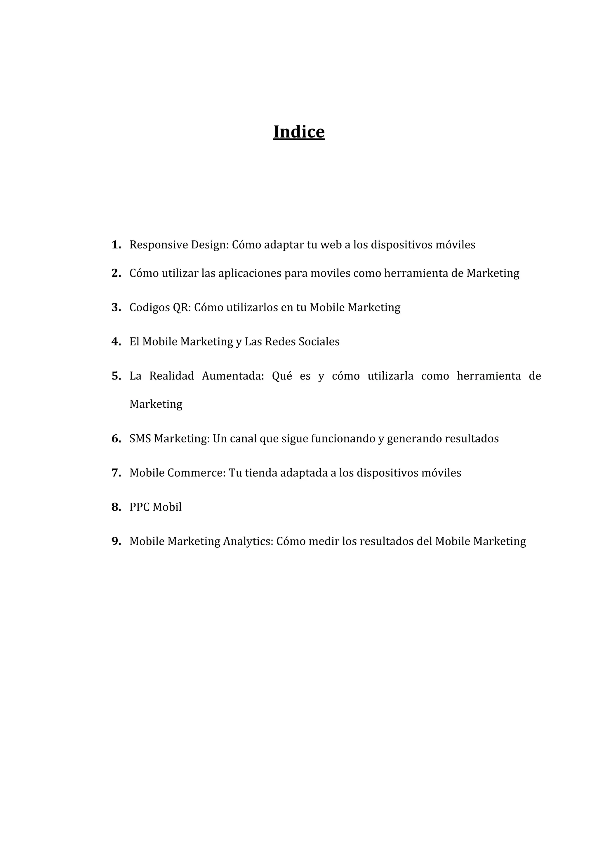  
	
  
Indice	
  
	
  
	
  
	
  
1. Responsive	
  Design:	
  Cómo	
  adaptar	
  tu	
  web	
  a	
  los	
  dispositivos	
  móviles	
  
2. Cómo	
  utilizar	
  las	
  aplicaciones	
  para	
  moviles	
  como	
  herramienta	
  de	
  Marketing	
  
3. Codigos	
  QR:	
  Cómo	
  utilizarlos	
  en	
  tu	
  Mobile	
  Marketing	
  
4. El	
  Mobile	
  Marketing	
  y	
  Las	
  Redes	
  Sociales	
  
5. La	
   Realidad	
   Aumentada:	
   Qué	
   es	
   y	
   cómo	
   utilizarla	
   como	
   herramienta	
   de	
  
Marketing	
  
6. SMS	
  Marketing:	
  Un	
  canal	
  que	
  sigue	
  funcionando	
  y	
  generando	
  resultados	
  
7. Mobile	
  Commerce:	
  Tu	
  tienda	
  adaptada	
  a	
  los	
  dispositivos	
  móviles	
  
8. PPC	
  Mobil	
  
9. Mobile	
  Marketing	
  Analytics:	
  Cómo	
  medir	
  los	
  resultados	
  del	
  Mobile	
  Marketing	
  
	
  
	
  
	
  
	
  
	
  
	
  
	
  
	
  

 